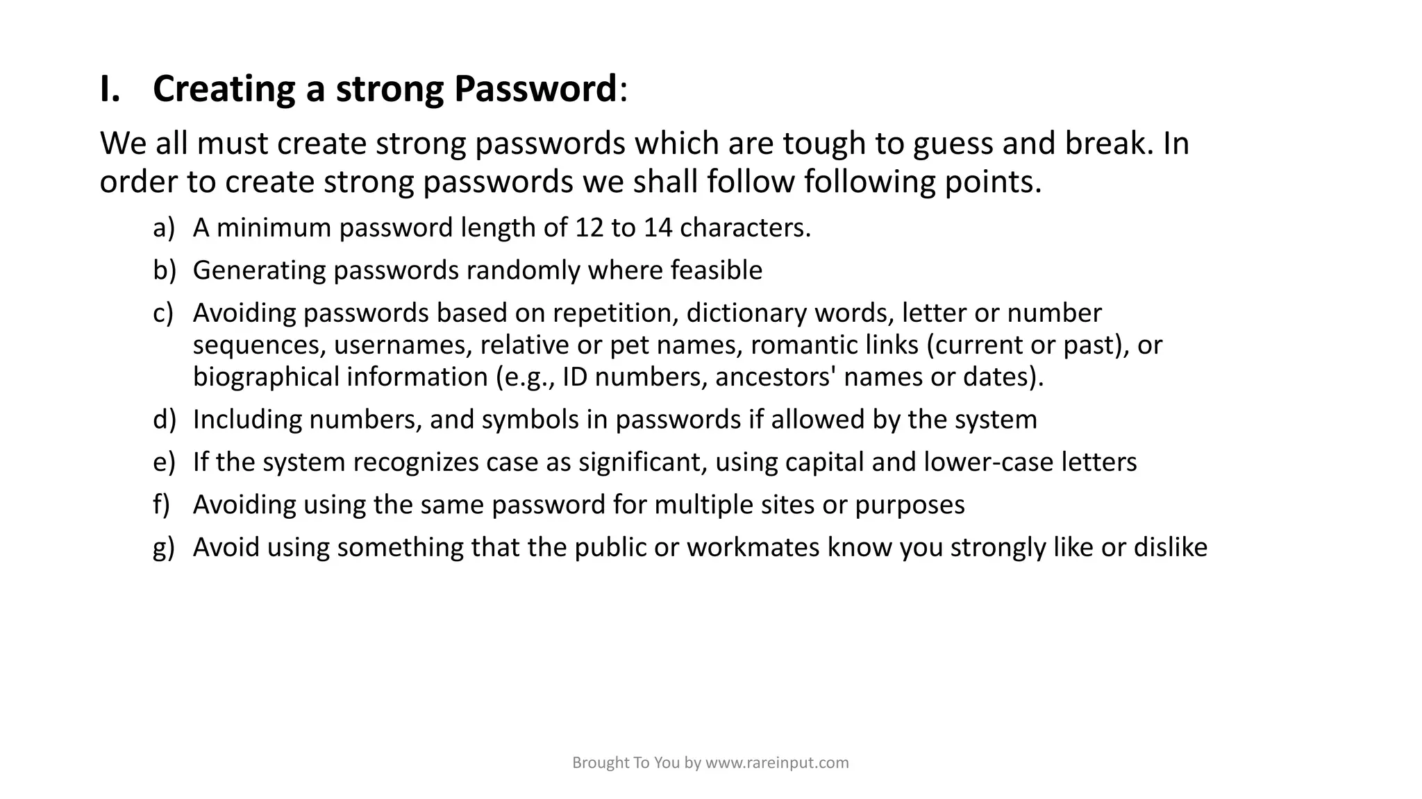 I. Creating a strong Password:
We all must create strong passwords which are tough to guess and break. In
order to create strong passwords we shall follow following points.
a) A minimum password length of 12 to 14 characters.
b) Generating passwords randomly where feasible
c) Avoiding passwords based on repetition, dictionary words, letter or number
sequences, usernames, relative or pet names, romantic links (current or past), or
biographical information (e.g., ID numbers, ancestors' names or dates).
d) Including numbers, and symbols in passwords if allowed by the system
e) If the system recognizes case as significant, using capital and lower-case letters
f) Avoiding using the same password for multiple sites or purposes
g) Avoid using something that the public or workmates know you strongly like or dislike

Brought To You by www.rareinput.com

 