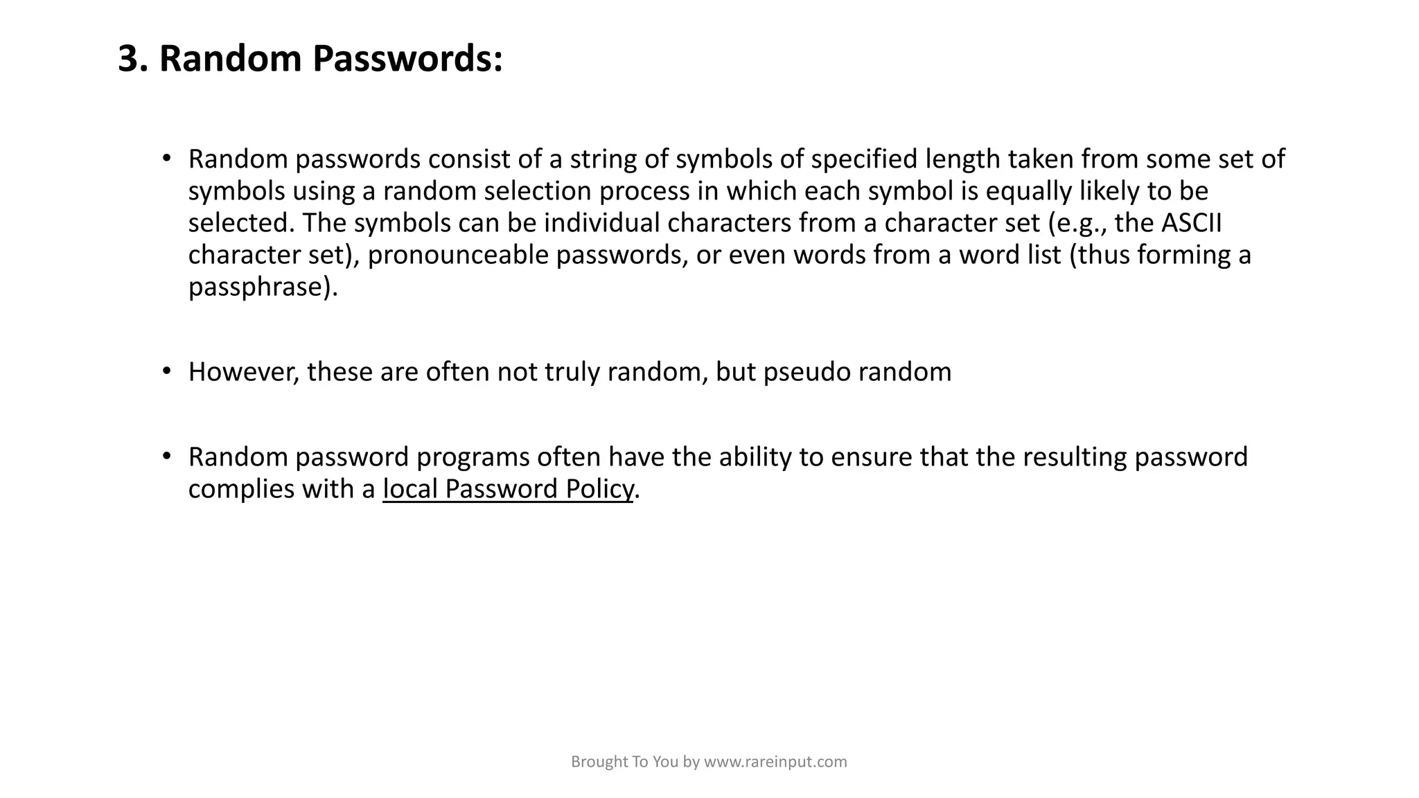 3. Random Passwords:
• Random passwords consist of a string of symbols of specified length taken from some set of
symbols using a random selection process in which each symbol is equally likely to be
selected. The symbols can be individual characters from a character set (e.g., the ASCII
character set), pronounceable passwords, or even words from a word list (thus forming a
passphrase).
• However, these are often not truly random, but pseudo random

• Random password programs often have the ability to ensure that the resulting password
complies with a local Password Policy.

Brought To You by www.rareinput.com

 