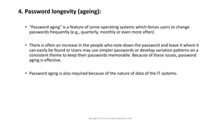 4. Password longevity (ageing):
• "Password aging" is a feature of some operating systems which forces users to change
passwords frequently (e.g., quarterly, monthly or even more often)
• There is often an increase in the people who note down the password and leave it where it
can easily be found or Users may use simpler passwords or develop variation patterns on a
consistent theme to keep their passwords memorable. Because of these issues, password
aging is effective.
• Password aging is also required because of the nature of data of the IT systems.

Brought To You by www.rareinput.com

 
