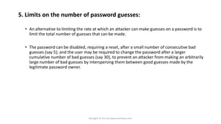 5. Limits on the number of password guesses:
• An alternative to limiting the rate at which an attacker can make guesses on a password is to
limit the total number of guesses that can be made.
• The password can be disabled, requiring a reset, after a small number of consecutive bad
guesses (say 5); and the user may be required to change the password after a larger
cumulative number of bad guesses (say 30), to prevent an attacker from making an arbitrarily
large number of bad guesses by interspersing them between good guesses made by the
legitimate password owner.

Brought To You by www.rareinput.com

 