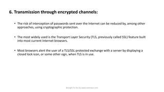 6. Transmission through encrypted channels:
• The risk of interception of passwords sent over the Internet can be reduced by, among other
approaches, using cryptographic protection.

• The most widely used is the Transport Layer Security (TLS, previously called SSL) feature built
into most current Internet browsers.
• Most browsers alert the user of a TLS/SSL protected exchange with a server by displaying a
closed lock icon, or some other sign, when TLS is in use.

Brought To You by www.rareinput.com

 