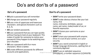 Do’s and don’ts of a password
Do’s of a password

Don’ts of a password

• DO pick a password you will remember
• DON'T write your password down.
• DO change your password regularly
• DON'T make obvious choices like your last
name, first
• DO use a mix of uppercase and lowercase
name, nickname, birthdate, spouse
characters and special characters such as
name, pet name, make/model of car, or
#, $, %.
favorite expression.
• DO use random passwords.
• DON'T choose your username as your
• DO use a password that you can type quickly
password.
without having to look at your keyboard. This
• DON'T share your password with anyone.
makes it harder for someone to notice your
Once it is out of your control, so is your
password if they happen to be watching over
security.
your shoulder.
• DON'T use a word contained in English or
• DO use a password with 8 or more
foreign language dictionaries, spelling lists or
characters. More is better.
commonly digitized
• DO create different passwords for different
• DON'T use an alphabet sequence
accounts and applications.
Brought To You by www.rareinput.com
(lmnopqrst), a number sequence (12345678)

 