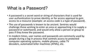 What is a Password?
• A password is a secret word or string of characters that is used for
user authentication to prove identity, or for access approval to gain
access to a resource (example: an access code is a type of password).
• The use of passwords is known to be ancient. Sentries would
challenge those wishing to enter an area or approaching it to supply a
password or watchword, and would only allow a person or group to
pass if they knew the password.
• In modern times, user names and passwords are commonly used by
people during a log in process that controls access to protected
computer operating systems, mobile phones, cable TV
decoders, automated teller machines (ATMs), etc.
Brought To You by www.rareinput.com

 