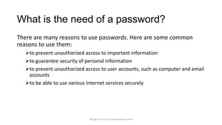 What is the need of a password?
There are many reasons to use passwords. Here are some common
reasons to use them:
to prevent unauthorized access to important information
to guarantee security of personal information
to prevent unauthorized access to user accounts, such as computer and email
accounts
to be able to use various Internet services securely

Brought To You by www.rareinput.com

 