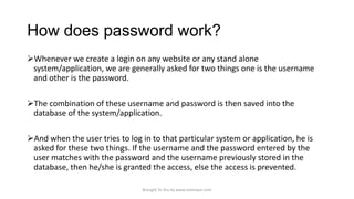 How does password work?
Whenever we create a login on any website or any stand alone
system/application, we are generally asked for two things one is the username
and other is the password.
The combination of these username and password is then saved into the
database of the system/application.
And when the user tries to log in to that particular system or application, he is
asked for these two things. If the username and the password entered by the
user matches with the password and the username previously stored in the
database, then he/she is granted the access, else the access is prevented.
Brought To You by www.rareinput.com

 
