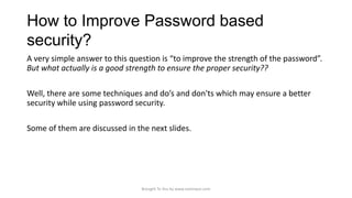 How to Improve Password based
security?
A very simple answer to this question is “to improve the strength of the password”.
But what actually is a good strength to ensure the proper security??
Well, there are some techniques and do’s and don'ts which may ensure a better
security while using password security.
Some of them are discussed in the next slides.

Brought To You by www.rareinput.com

 