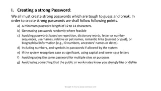 I. Creating a strong Password:
We all must create strong passwords which are tough to guess and break. In
order to create strong passwords we shall follow following points.
a) A minimum password length of 12 to 14 characters.
b) Generating passwords randomly where feasible
c) Avoiding passwords based on repetition, dictionary words, letter or number
sequences, usernames, relative or pet names, romantic links (current or past), or
biographical information (e.g., ID numbers, ancestors' names or dates).
d) Including numbers, and symbols in passwords if allowed by the system
e) If the system recognizes case as significant, using capital and lower-case letters
f) Avoiding using the same password for multiple sites or purposes
g) Avoid using something that the public or workmates know you strongly like or dislike

Brought To You by www.rareinput.com

 