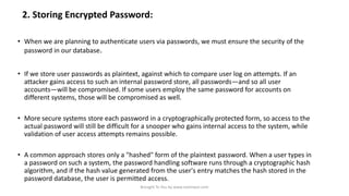 2. Storing Encrypted Password:
• When we are planning to authenticate users via passwords, we must ensure the security of the
password in our database.

• If we store user passwords as plaintext, against which to compare user log on attempts. If an
attacker gains access to such an internal password store, all passwords—and so all user
accounts—will be compromised. If some users employ the same password for accounts on
different systems, those will be compromised as well.
• More secure systems store each password in a cryptographically protected form, so access to the
actual password will still be difficult for a snooper who gains internal access to the system, while
validation of user access attempts remains possible.
• A common approach stores only a "hashed" form of the plaintext password. When a user types in
a password on such a system, the password handling software runs through a cryptographic hash
algorithm, and if the hash value generated from the user's entry matches the hash stored in the
password database, the user is permitted access.
Brought To You by www.rareinput.com

 