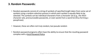 3. Random Passwords:
• Random passwords consist of a string of symbols of specified length taken from some set of
symbols using a random selection process in which each symbol is equally likely to be
selected. The symbols can be individual characters from a character set (e.g., the ASCII
character set), pronounceable passwords, or even words from a word list (thus forming a
passphrase).
• However, these are often not truly random, but pseudo random

• Random password programs often have the ability to ensure that the resulting password
complies with a local Password Policy.

Brought To You by www.rareinput.com

 