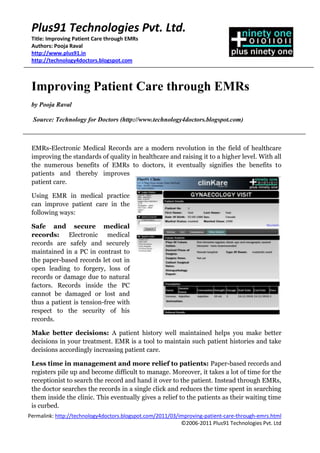 Plus91 Technologies Pvt. Ltd.
 Title: Improving Patient Care through EMRs
 Authors: Pooja Raval
 http://www.plus91.in
 http://technology4doctors.blogspot.com



 Improving Patient Care through EMRs
 by Pooja Raval

  Source: Technology for Doctors (http://www.technology4doctors.blogspot.com)



 EMRs-Electronic Medical Records are a modern revolution in the field of healthcare
 improving the standards of quality in healthcare and raising it to a higher level. With all
 the numerous benefits of EMRs to doctors, it eventually signifies the benefits to
 patients and thereby improves
 patient care.

 Using EMR in medical practice
 can improve patient care in the
 following ways:

 Safe and secure medical
 records: Electronic medical
 records are safely and securely
 maintained in a PC in contrast to
 the paper-based records let out in
 open leading to forgery, loss of
 records or damage due to natural
 factors. Records inside the PC
 cannot be damaged or lost and
 thus a patient is tension-free with
 respect to the security of his
 records.

 Make better decisions: A patient history well maintained helps you make better
 decisions in your treatment. EMR is a tool to maintain such patient histories and take
 decisions accordingly increasing patient care.

 Less time in management and more relief to patients: Paper-based records and
 registers pile up and become difficult to manage. Moreover, it takes a lot of time for the
 receptionist to search the record and hand it over to the patient. Instead through EMRs,
 the doctor searches the records in a single click and reduces the time spent in searching
 them inside the clinic. This eventually gives a relief to the patients as their waiting time
 is curbed.
Permalink: http://technology4doctors.blogspot.com/2011/03/improving-patient-care-through-emrs.html
                                                           ©2006-2011 Plus91 Technologies Pvt. Ltd
 