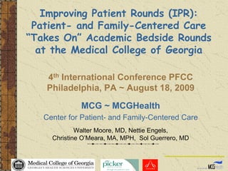 Improving Patient Rounds (IPR):
 Patient- and Family-Centered Care
“Takes On” Academic Bedside Rounds
  at the Medical College of Georgia

   4th International Conference PFCC
   Philadelphia, PA ~ August 18, 2009

              MCG ~ MCGHealth
   Center for Patient- and Family-Centered Care
             Walter Moore, MD, Nettie Engels,
     Christine O’Meara, MA, MPH, Sol Guerrero, MD
 