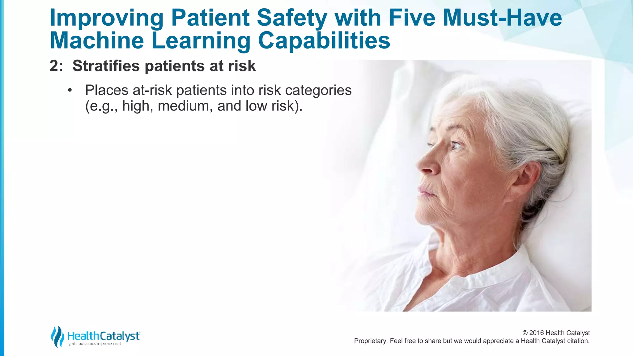 © 2016 Health Catalyst
Proprietary. Feel free to share but we would appreciate a Health Catalyst citation.
Improving Patient Safety with Five Must-Have
Machine Learning Capabilities
2: Stratifies patients at risk
• Places at-risk patients into risk categories
(e.g., high, medium, and low risk).
 