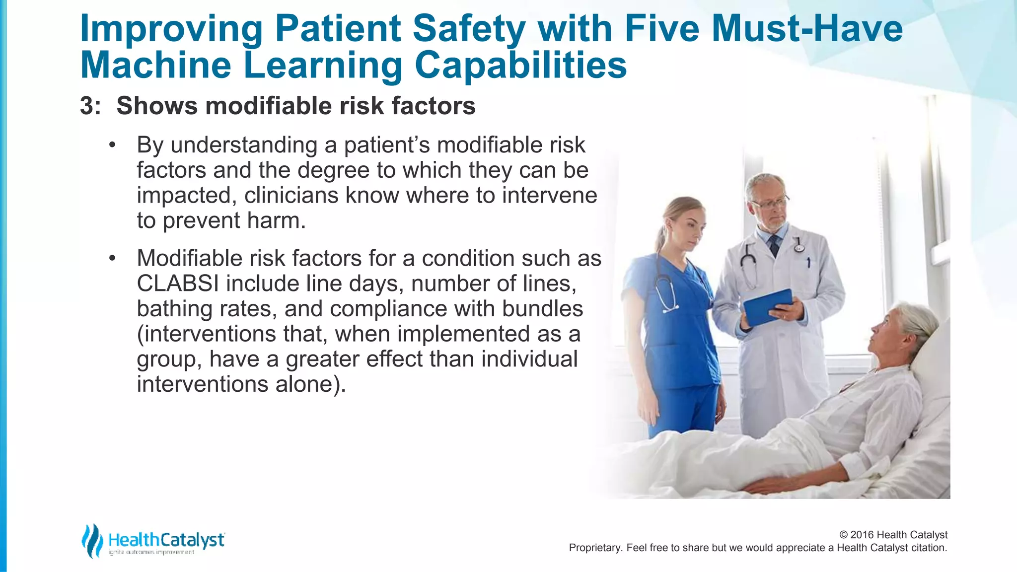 © 2016 Health Catalyst
Proprietary. Feel free to share but we would appreciate a Health Catalyst citation.
Improving Patient Safety with Five Must-Have
Machine Learning Capabilities
3: Shows modifiable risk factors
• By understanding a patient’s modifiable risk
factors and the degree to which they can be
impacted, clinicians know where to intervene
to prevent harm.
• Modifiable risk factors for a condition such as
CLABSI include line days, number of lines,
bathing rates, and compliance with bundles
(interventions that, when implemented as a
group, have a greater effect than individual
interventions alone).
 