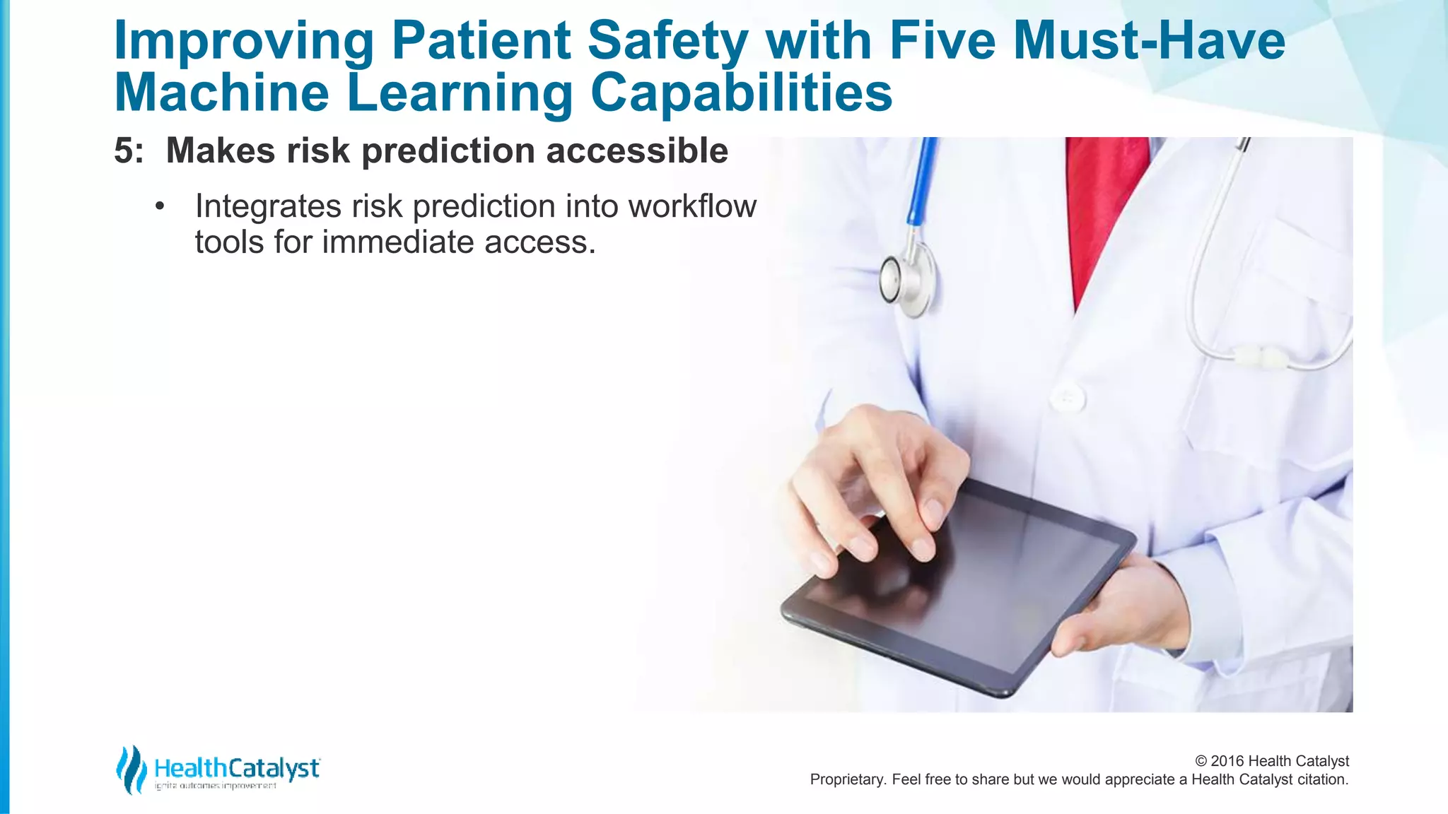 © 2016 Health Catalyst
Proprietary. Feel free to share but we would appreciate a Health Catalyst citation.
Improving Patient Safety with Five Must-Have
Machine Learning Capabilities
5: Makes risk prediction accessible
• Integrates risk prediction into workflow
tools for immediate access.
 