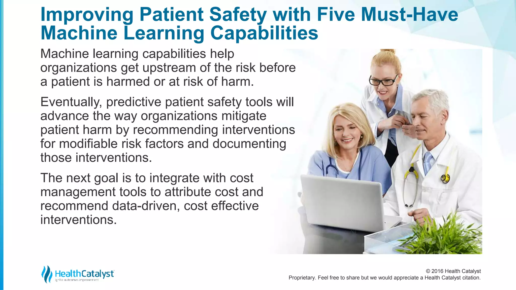© 2016 Health Catalyst
Proprietary. Feel free to share but we would appreciate a Health Catalyst citation.
Improving Patient Safety with Five Must-Have
Machine Learning Capabilities
Machine learning capabilities help
organizations get upstream of the risk before
a patient is harmed or at risk of harm.
Eventually, predictive patient safety tools will
advance the way organizations mitigate
patient harm by recommending interventions
for modifiable risk factors and documenting
those interventions.
The next goal is to integrate with cost
management tools to attribute cost and
recommend data-driven, cost effective
interventions.
 