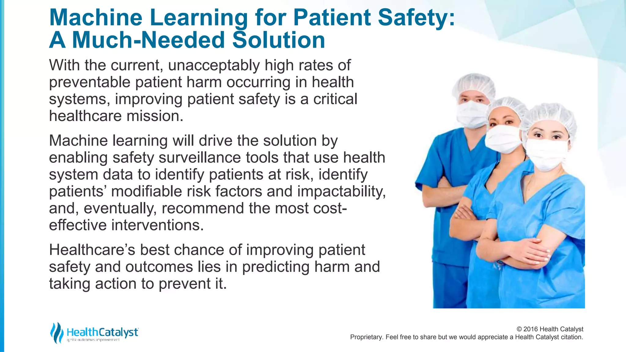 © 2016 Health Catalyst
Proprietary. Feel free to share but we would appreciate a Health Catalyst citation.
Machine Learning for Patient Safety:
A Much-Needed Solution
With the current, unacceptably high rates of
preventable patient harm occurring in health
systems, improving patient safety is a critical
healthcare mission.
Machine learning will drive the solution by
enabling safety surveillance tools that use health
system data to identify patients at risk, identify
patients’ modifiable risk factors and impactability,
and, eventually, recommend the most cost-
effective interventions.
Healthcare’s best chance of improving patient
safety and outcomes lies in predicting harm and
taking action to prevent it.
 