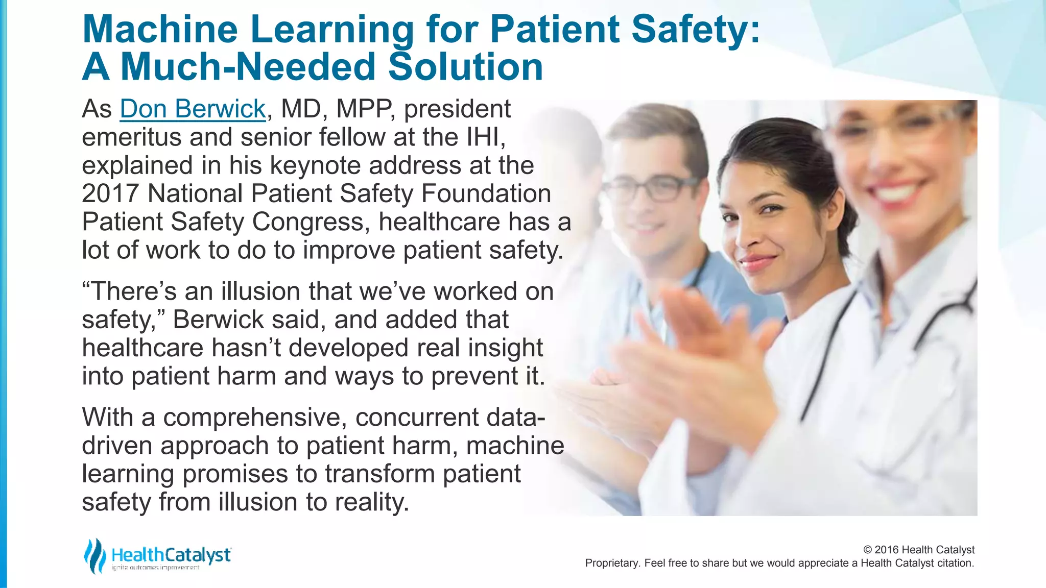 © 2016 Health Catalyst
Proprietary. Feel free to share but we would appreciate a Health Catalyst citation.
Machine Learning for Patient Safety:
A Much-Needed Solution
As Don Berwick, MD, MPP, president
emeritus and senior fellow at the IHI,
explained in his keynote address at the
2017 National Patient Safety Foundation
Patient Safety Congress, healthcare has a
lot of work to do to improve patient safety.
“There’s an illusion that we’ve worked on
safety,” Berwick said, and added that
healthcare hasn’t developed real insight
into patient harm and ways to prevent it.
With a comprehensive, concurrent data-
driven approach to patient harm, machine
learning promises to transform patient
safety from illusion to reality.
 