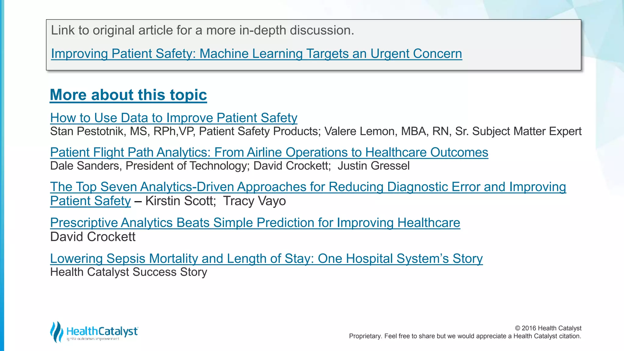 © 2016 Health Catalyst
Proprietary. Feel free to share but we would appreciate a Health Catalyst citation.
More about this topic
Link to original article for a more in-depth discussion.
Improving Patient Safety: Machine Learning Targets an Urgent Concern
How to Use Data to Improve Patient Safety
Stan Pestotnik, MS, RPh,VP, Patient Safety Products; Valere Lemon, MBA, RN, Sr. Subject Matter Expert
Patient Flight Path Analytics: From Airline Operations to Healthcare Outcomes
Dale Sanders, President of Technology; David Crockett; Justin Gressel
The Top Seven Analytics-Driven Approaches for Reducing Diagnostic Error and Improving
Patient Safety – Kirstin Scott; Tracy Vayo
Prescriptive Analytics Beats Simple Prediction for Improving Healthcare
David Crockett
Lowering Sepsis Mortality and Length of Stay: One Hospital System’s Story
Health Catalyst Success Story
 