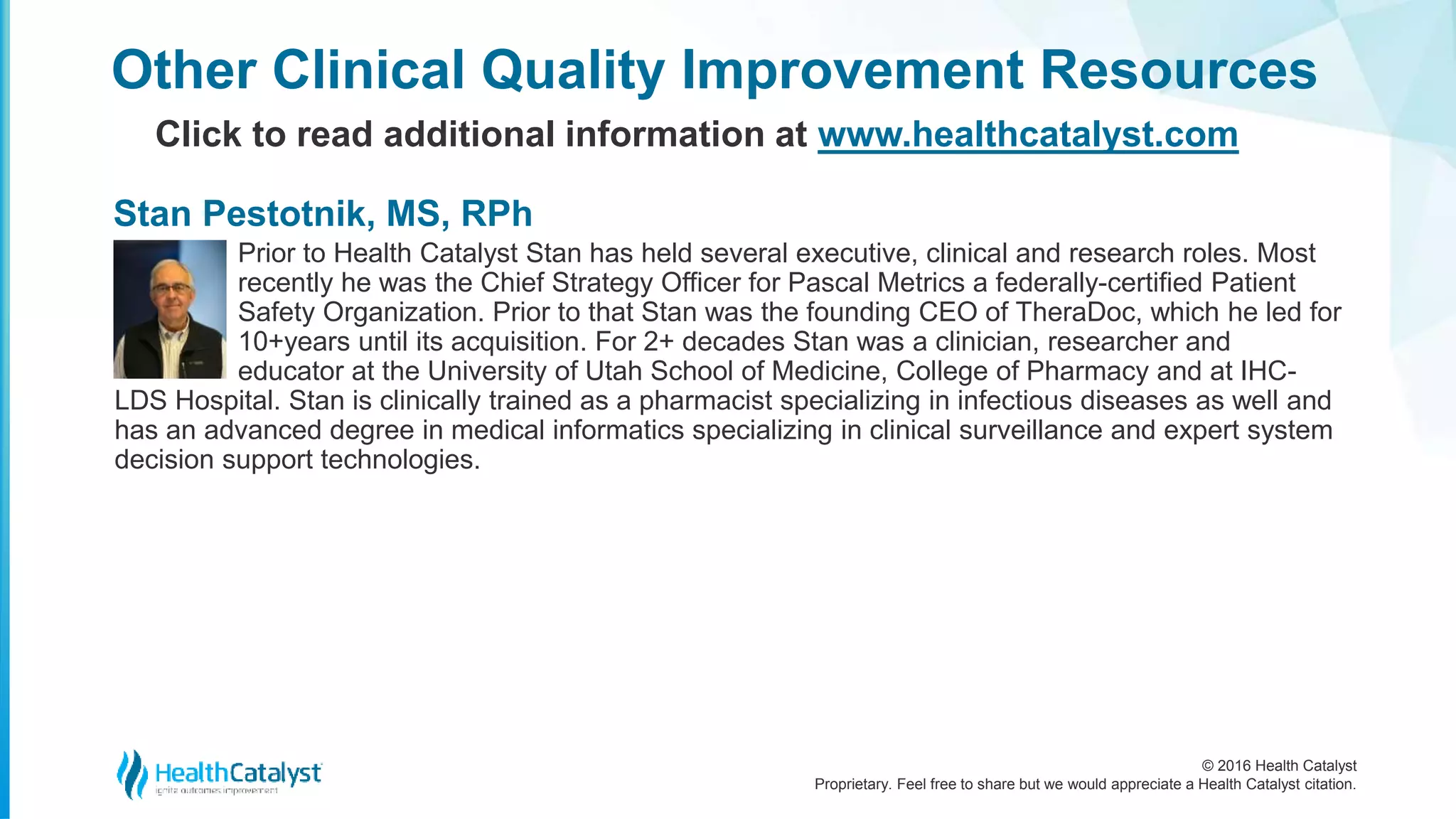 © 2016 Health Catalyst
Proprietary. Feel free to share but we would appreciate a Health Catalyst citation.
Prior to Health Catalyst Stan has held several executive, clinical and research roles. Most
recently he was the Chief Strategy Officer for Pascal Metrics a federally-certified Patient
Safety Organization. Prior to that Stan was the founding CEO of TheraDoc, which he led for
10+years until its acquisition. For 2+ decades Stan was a clinician, researcher and
educator at the University of Utah School of Medicine, College of Pharmacy and at IHC-
LDS Hospital. Stan is clinically trained as a pharmacist specializing in infectious diseases as well and
has an advanced degree in medical informatics specializing in clinical surveillance and expert system
decision support technologies.
Other Clinical Quality Improvement Resources
Click to read additional information at www.healthcatalyst.com
Stan Pestotnik, MS, RPh
 