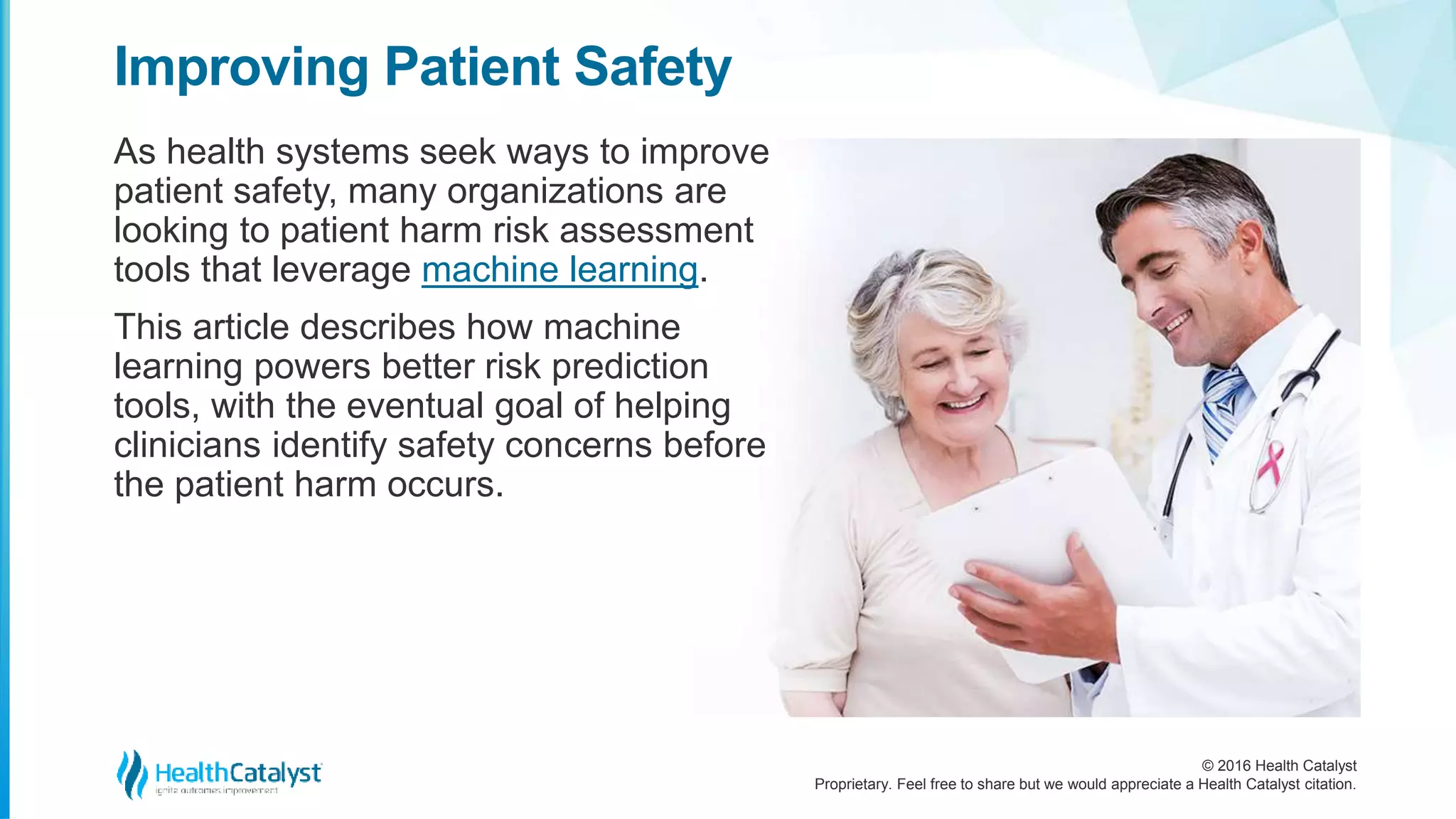 © 2016 Health Catalyst
Proprietary. Feel free to share but we would appreciate a Health Catalyst citation.
Improving Patient Safety
As health systems seek ways to improve
patient safety, many organizations are
looking to patient harm risk assessment
tools that leverage machine learning.
This article describes how machine
learning powers better risk prediction
tools, with the eventual goal of helping
clinicians identify safety concerns before
the patient harm occurs.
 