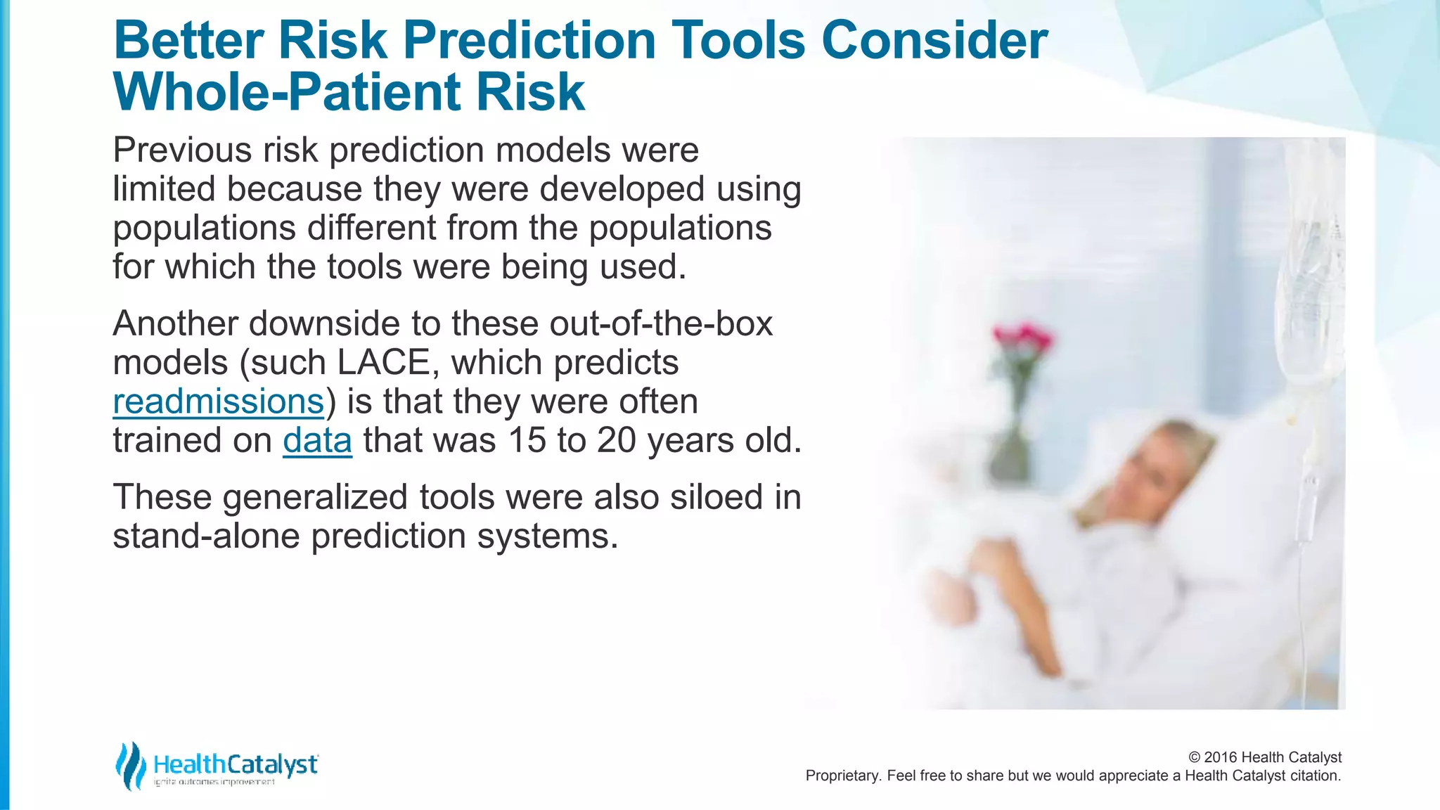 © 2016 Health Catalyst
Proprietary. Feel free to share but we would appreciate a Health Catalyst citation.
Better Risk Prediction Tools Consider
Whole-Patient Risk
Previous risk prediction models were
limited because they were developed using
populations different from the populations
for which the tools were being used.
Another downside to these out-of-the-box
models (such LACE, which predicts
readmissions) is that they were often
trained on data that was 15 to 20 years old.
These generalized tools were also siloed in
stand-alone prediction systems.
 