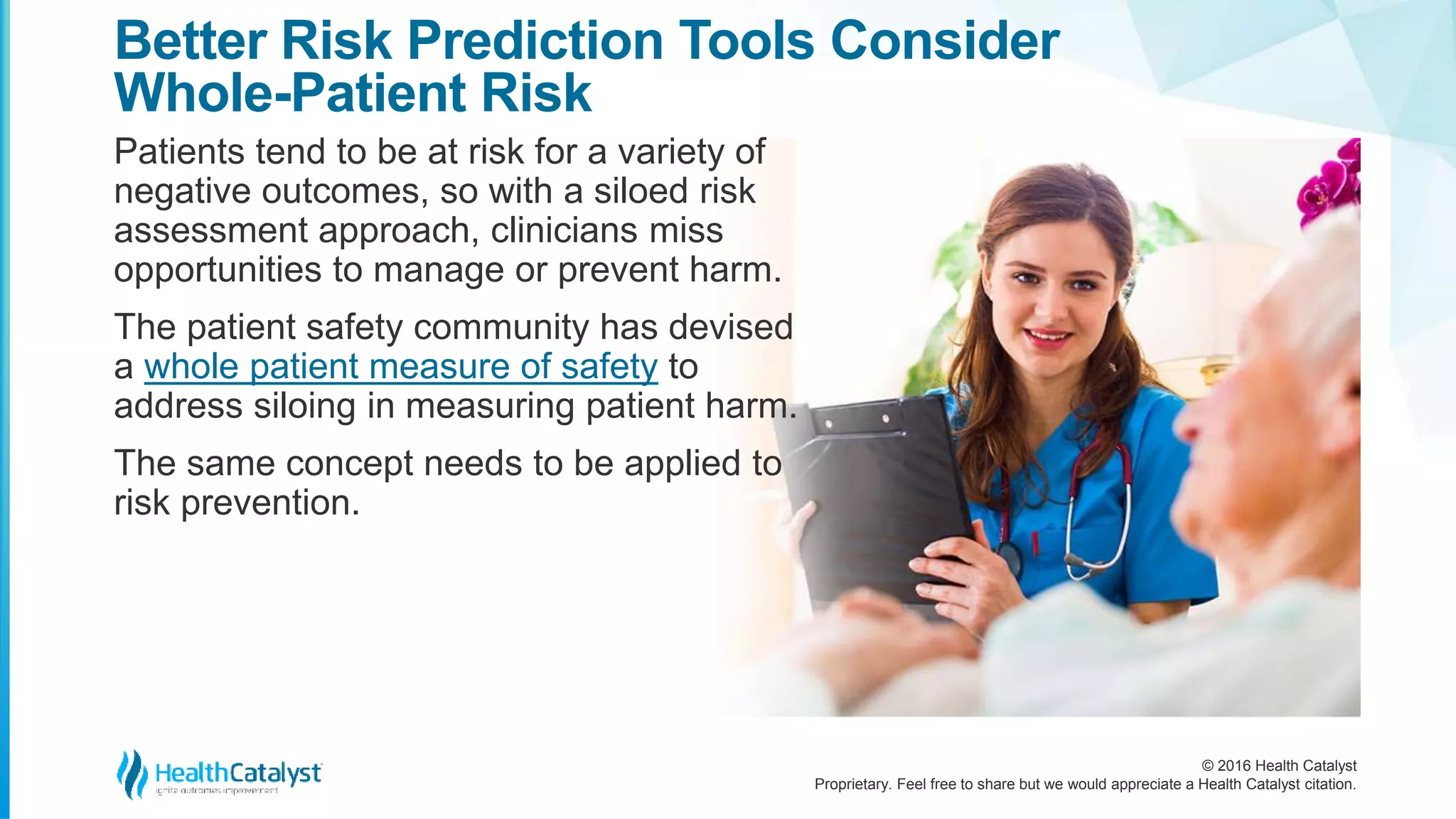 © 2016 Health Catalyst
Proprietary. Feel free to share but we would appreciate a Health Catalyst citation.
Better Risk Prediction Tools Consider
Whole-Patient Risk
Patients tend to be at risk for a variety of
negative outcomes, so with a siloed risk
assessment approach, clinicians miss
opportunities to manage or prevent harm.
The patient safety community has devised
a whole patient measure of safety to
address siloing in measuring patient harm.
The same concept needs to be applied to
risk prevention.
 