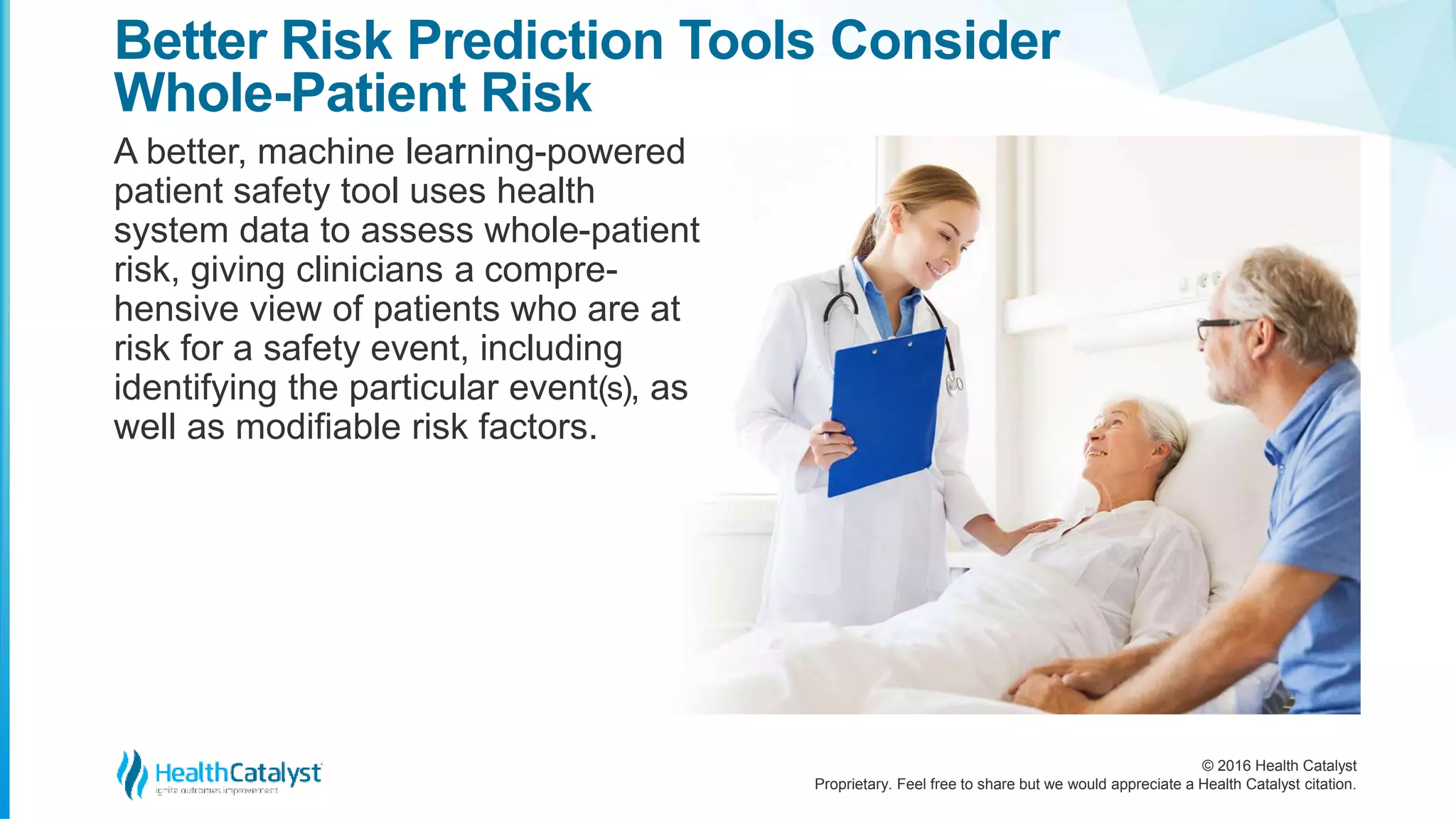© 2016 Health Catalyst
Proprietary. Feel free to share but we would appreciate a Health Catalyst citation.
Better Risk Prediction Tools Consider
Whole-Patient Risk
A better, machine learning-powered
patient safety tool uses health
system data to assess whole-patient
risk, giving clinicians a compre-
hensive view of patients who are at
risk for a safety event, including
identifying the particular event(s), as
well as modifiable risk factors.
 