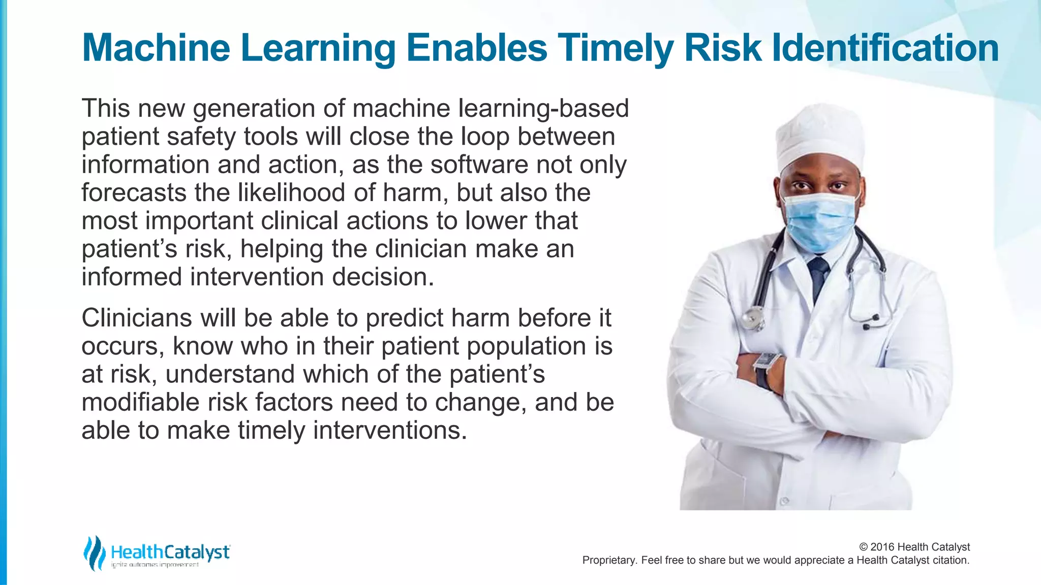 © 2016 Health Catalyst
Proprietary. Feel free to share but we would appreciate a Health Catalyst citation.
Machine Learning Enables Timely Risk Identification
This new generation of machine learning-based
patient safety tools will close the loop between
information and action, as the software not only
forecasts the likelihood of harm, but also the
most important clinical actions to lower that
patient’s risk, helping the clinician make an
informed intervention decision.
Clinicians will be able to predict harm before it
occurs, know who in their patient population is
at risk, understand which of the patient’s
modifiable risk factors need to change, and be
able to make timely interventions.
 
