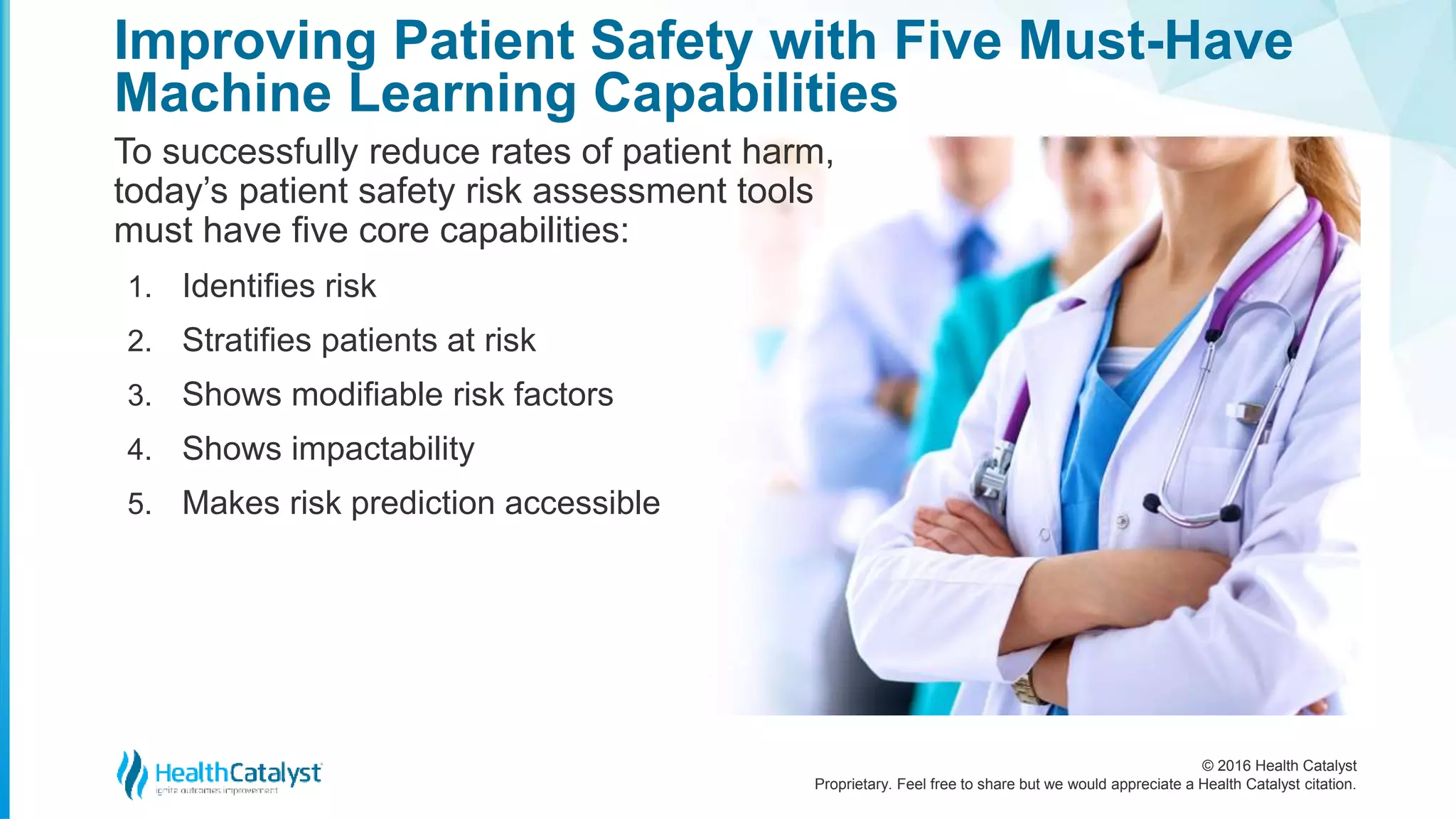 © 2016 Health Catalyst
Proprietary. Feel free to share but we would appreciate a Health Catalyst citation.
Improving Patient Safety with Five Must-Have
Machine Learning Capabilities
To successfully reduce rates of patient harm,
today’s patient safety risk assessment tools
must have five core capabilities:
1. Identifies risk
2. Stratifies patients at risk
3. Shows modifiable risk factors
4. Shows impactability
5. Makes risk prediction accessible
 