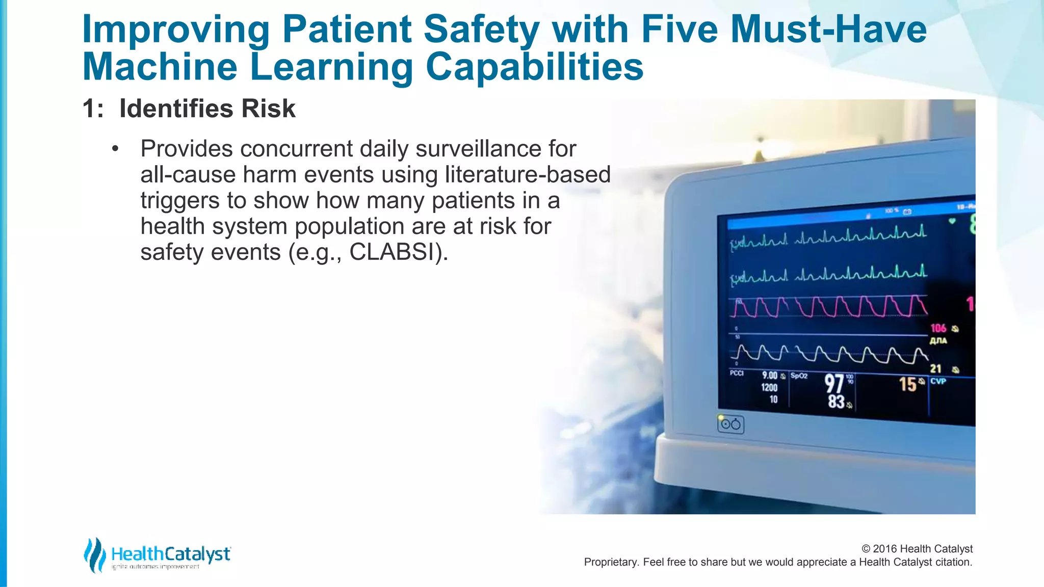 © 2016 Health Catalyst
Proprietary. Feel free to share but we would appreciate a Health Catalyst citation.
Improving Patient Safety with Five Must-Have
Machine Learning Capabilities
1: Identifies Risk
• Provides concurrent daily surveillance for
all-cause harm events using literature-based
triggers to show how many patients in a
health system population are at risk for
safety events (e.g., CLABSI).
 