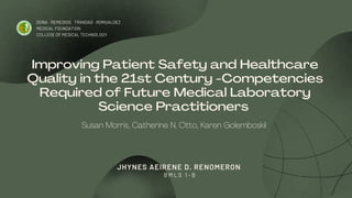 Improving Patient Safety and Healthcare
Quality in the 21st Century -Competencies
Required of Future Medical Laboratory
Science Practitioners
DOÑA REMEDIOS TRINIDAD ROMUALDEZ
MEDICAL FOUNDATION
COLLEGE OF MEDICAL TECHNOLOGY
JHYNES AEIRENE D. RENOMERON
B M L S 1 - B
Susan Morris, Catherine N. Otto, Karen Golemboskil
 