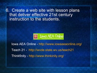 6.  Create a web site with lesson plans that deliver effective 21st century instruction to the students. Iowa AEA Online -  http://www.iowaaeaonline.org/ Teach 21 -  http://wvde.state.wv.us/teach21 Thinkfinity -  http://www.thinkinity.org/ 