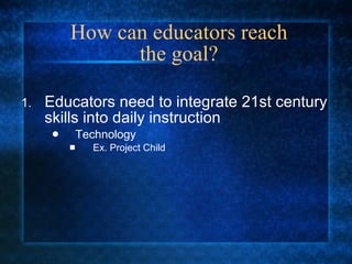 How can educators reach the goal? Educators need to integrate 21st century skills into daily instruction Technology Ex. Project Child 