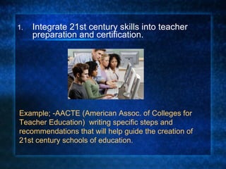 Integrate 21st century skills into teacher preparation and certification. Example; -AACTE (American Assoc. of Colleges for Teacher Education)  writing specific steps and recommendations that will help guide the creation of 21st century schools of education. 