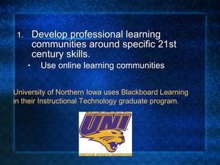 Develop professional learning communities around specific 21st century skills.  Use online learning communities University of Northern Iowa uses Blackboard Learning in their Instructional Technology graduate program.   