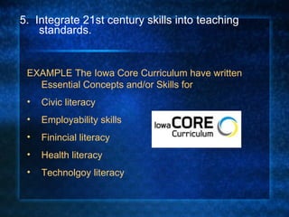 5.  Integrate 21st century skills into teaching standards.  EXAMPLE The Iowa Core Curriculum have written Essential Concepts and/or Skills for  Civic literacy Employability skills Finincial literacy Health literacy Technolgoy literacy 