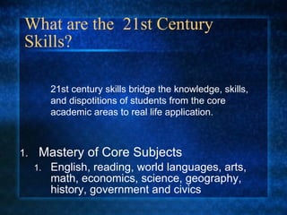 What are the  21st Century Skills? Mastery of Core Subjects English, reading, world languages, arts, math, economics, science, geography, history, government and civics 21st century skills bridge the knowledge, skills, and dispotitions of students from the core academic areas to real life application. 