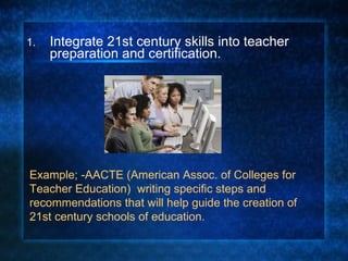 Integrate 21st century skills into teacher preparation and certification. Example; -AACTE (American Assoc. of Colleges for Teacher Education)  writing specific steps and recommendations that will help guide the creation of 21st century schools of education. 