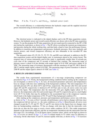 International Journal of Advanced Research in Engineering and Technology (IJARET), ISSN 0976 –
        6480(Print), ISSN 0976 – 6499(Online) Volume 3, Number 2, July-December (2012), © IAEME

                                                     P 
                              Powerhydr = P × V1 × ln 4 
                                           1
                                               &
                                                     P           Eq. (3)
                                                      1

 Where                &
            P in Pa, V in m3 / s, and Powerhydr : hydraulic power ( watt )

    The overall efficiency is a relationship between the hydraulic output and the supplied electrical
 power (measured using an electrical power transducer).

                                     Powerhydr
                                η=                               Eq. (4)
                                     PowerElect .

     The electrical power is indicated in the digital displays and in the PC-data acquisition system.
 However, the hydraulic power and overall system efficiency are shown only in the PC-data acquisition
 system. To run the program for PC-data acquisition, the test stand must be connected to the PC's USB
 port during the experiment, as shown in Fig. 1. The PC allows recording the transient gas temperatures
 and pressures during the whole working time, and that lends a hand to trace the performance history.
 In addition to transient gas temperatures and pressures, hydraulic pressures, flow rates, hydraulic and
 electric powers, and overall compressor efficiency are also obtainable in the recorded PC data
 acquisition.
     The measured values (P1, P2, P4, T1, T2, T3, T4, and DP) were indicated, in addition to the PC-
 data acquisition system and the digital display unit, in instruments placed at the system layout. The
 response time of various instruments used in this study is significantly smaller than 10 seconds per
 cycle time of the compressor and 22 seconds of thermal time constant. The measuring range of
 pressure sensor is about 0-16 bar absolute with output signal of 0-10 VDC and power supply of 24
 VDC. The measuring range of resistance thermometer with the transducer of type PT 100 is about 0-
 200 °C and the output signal is about 0-10 VDC. The measuring range of power transducer is about 0-
 2500 W and the output signal is about 0-10 VDC (see Table 1).

 4. RESULTS AND DISCUSSIONS

      The results from experimental measurements of a two-stage reciprocating compressor are
 presented in Figs. 6-15. Firstly, the background working conditions before starting up the compressor
 are investigated, as shown in Fig. 6. As seen, all measured parameters (pressures and temperatures)
 have no changes with time since stabilizing of the background conditions. The inlet temperature (T1)
 and inlet pressure (P1) are about 20 oC and 0.9 bar, respectively. The pressure after first and second
 stages (P2 and P4, respectively) is identical to P1 (0.9 bar) and, in turn, all curves come over each
 other in the figure. The temperature after the intercooler (T3) gets slightly higher (about 22 oC);
 however, the temperatures after first and second stages (T2 and T4, respectively) get in a much higher
 level (38 oC for both); that may be attributed to the accumulated heat in the compressor material,
 which leads to the higher temperature of T2, T3 and T4 than background condition (T1).
      After starting up the compressor, pressures and temperatures performance curves vary with time,
 as shown in Fig. 7. As seen, at first 3 seconds, all performance curves had no changes with time since
 the compressor did not start yet, i.e., the same conditions as in Fig. 6. Henceforward, all curves were
 changed except the T1, P1 and T3. The T1 and P1 (not shown in the figure) have no changes since
 they are backgrounding conditions. T3 has no changes with time due to that the intercooler cools
 down the air after the first stage to reach a lower stable condition (28 oC). This stable temperature
 depends on the intercooler efficiency and the air temperature introduced into the intercooler from the
 first stage (T2). Accordingly, T3 in all figures shows constant values, which can be high (as shown in
 Fig. 14) or low (as shown in Figs. 7, 11 and 15) related mainly to T2 values since its efficiency is
 unvarying. On the other hand, T2 and T4, increase rapidly with time, as shown in Fig. 7. T2 increases

                                                    128
 