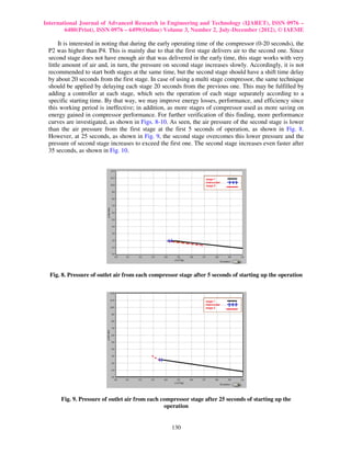 International Journal of Advanced Research in Engineering and Technology (IJARET), ISSN 0976 –
        6480(Print), ISSN 0976 – 6499(Online) Volume 3, Number 2, July-December (2012), © IAEME

      It is interested in noting that during the early operating time of the compressor (0-20 seconds), the
 P2 was higher than P4. This is mainly due to that the first stage delivers air to the second one. Since
 second stage does not have enough air that was delivered in the early time, this stage works with very
 little amount of air and, in turn, the pressure on second stage increases slowly. Accordingly, it is not
 recommended to start both stages at the same time, but the second stage should have a shift time delay
 by about 20 seconds from the first stage. In case of using a multi stage compressor, the same technique
 should be applied by delaying each stage 20 seconds from the previous one. This may be fulfilled by
 adding a controller at each stage, which sets the operation of each stage separately according to a
 specific starting time. By that way, we may improve energy losses, performance, and efficiency since
 this working period is ineffective; in addition, as more stages of compressor used as more saving on
 energy gained in compressor performance. For further verification of this finding, more performance
 curves are investigated, as shown in Figs. 8-10. As seen, the air pressure of the second stage is lower
 than the air pressure from the first stage at the first 5 seconds of operation, as shown in Fig. 8.
 However, at 25 seconds, as shown in Fig. 9, the second stage overcomes this lower pressure and the
 pressure of second stage increases to exceed the first one. The second stage increases even faster after
 35 seconds, as shown in Fig. 10.




  Fig. 8. Pressure of outlet air from each compressor stage after 5 seconds of starting up the operation




      Fig. 9. Pressure of outlet air from each compressor stage after 25 seconds of starting up the
                                                operation


                                                    130
 