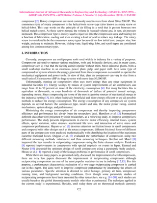International Journal of Advanced Research in Engineering and Technology (IJARET), ISSN 0976 –
        6480(Print), ISSN 0976 – 6499(Online) Volume 3, Number 2, July-December (2012), © IAEME

 compressor [2]. Rotary compressors are most commonly used in sizes from about 30 to 200 HP. The
 commonest type of rotary compressor is the helical-twin screw-type (also known as rotary screw or
 helical-lobe). This type works on the principle of air filling in a void that is present between two
 helical mated screws. As these screws turned, the volume is reduced volume and, in turn, air pressure
 increased. This compressor type is mostly used to inject oil into the compression area and bearing for
 a function of lubrication, cooling and even creating a kind of seal to reduce any leakage. The rotary
 screw is considered to be the commonest rotary types because it has low initial cost, compact size, low
 weight, and easy to maintain. However, sliding-vane, liquid-ring, lobe, and scroll-types are considered
 among less common rotary types.

 2. INTRODUCTION

     Currently, compressors are multipurpose tools used widely in industry for a variety of purposes.
 Compressors are used to operate various machines, tools and hydraulic devices; and, in many cases,
 compressors are so vital that the facility cannot operate without them. Most industrial plants, from a
 small workshop machine to an enormous power plant, pulp, and paper mill, have some type of
 compressed air system wherein the energy generated from these compressors is essential to operate the
 mechanical equipment and power tools. In view of that, plant air compressor can vary in size from a
 small unit of 5 horsepower (HP) to huge systems with more than 50,000 HP.
     Unfortunately, running air compressors often uses more energy than any other equipment in
 industrial facilities [3]. Energy savings by means of system improvements of air compressors can
 range from 30 to 50 percent or more of the electricity consumption [4]. For many facilities this is
 equivalent to thousands, or even hundreds of thousands of dollars of potential annual savings,
 depending on use. Since compressing air is one of the most expensive sources of mechanical energy in
 the industrial setting [3], it is often financially beneficial and more energy efficient to use all possible
 methods to reduce the energy consumption. The energy consumption of any compressed air system
 depends on several factors: the compressor type, model and size, the motor power rating, control
 mechanisms, system design, and performance.
     Minimizing the energy consumption of air compressors and thereby improving compressors
 efficiency and performance has always been the researchers' goal. Hamilton et al. [5] Summarized
 different ideas that were presented by other researchers, as a reviewing study, to improve compressors
 performance. The study presents improvements in electric motor efficiency, internal losses, system
 effects, speed variation, valve stresses, accelerated life tests, and interaction of valve stress and
 compressor performance. Hayano et al. [6] deserves attention on friction losses in scroll compressors
 and compared with other designs such as the rotary compressors; different frictional losses of different
 parts of the compressors were predicted mathematically with identifying the location of the maximum
 occurred frictional losses. Duggan et al. [7] evaluated the performance of compressors using two
 different measuring methods: calorimeter and flow measuring techniques. Keribar and Morel [8]
 improved the heat transfer in reciprocating compressors using the finite element analysis. Futakawa
 [9] reported improvements in compressors with special emphasis on events in Japan. Etemad and
 Neuter [10] discussed the optimum design of scroll compressors using a parametric study analysis.
 Hirano et al. [11] reported a study of the leakage problems on performance of scroll compressors.
     While there are many papers, as presented early, discussed the improvement of scroll compressors,
 there are very few papers discussed the improvement of reciprocating compressors although
 reciprocating compressors are one of the most popular machines in use in industry [12,13]. For this
 purpose, a performance characteristic evaluation of a two-stage reciprocating compressor is carried
 out in this paper. The aims were to improve compressor performance by illustrating the effects of
 various parameters. Specific attention is devoted to valve leakage, primary air tank, compressor
 running time, and background working conditions. Even though some parametric studies of
 reciprocating compressors have been presented by other researchers, see e.g. [14–20], such studies are
 usually based on the global thermodynamic models other than experimental. The technique applied in
 the current study is experimental. Besides, until today there are no theoretical methods currently

                                                     122
 