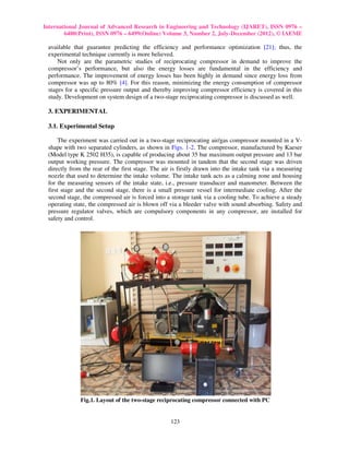 International Journal of Advanced Research in Engineering and Technology (IJARET), ISSN 0976 –
        6480(Print), ISSN 0976 – 6499(Online) Volume 3, Number 2, July-December (2012), © IAEME

 available that guarantee predicting the efficiency and performance optimization [21]; thus, the
 experimental technique currently is more believed.
     Not only are the parametric studies of reciprocating compressor in demand to improve the
 compressor’s performance, but also the energy losses are fundamental in the efficiency and
 performance. The improvement of energy losses has been highly in demand since energy loss from
 compressor was up to 80% [4]. For this reason, minimizing the energy consumption of compressor
 stages for a specific pressure output and thereby improving compressor efficiency is covered in this
 study. Development on system design of a two-stage reciprocating compressor is discussed as well.

 3. EXPERIMENTAL

 3.1. Experimental Setup

      The experiment was carried out in a two-stage reciprocating air/gas compressor mounted in a V-
 shape with two separated cylinders, as shown in Figs. 1-2. The compressor, manufactured by Kaeser
 (Model type K 2502 H35), is capable of producing about 35 bar maximum output pressure and 13 bar
 output working pressure. The compressor was mounted in tandem that the second stage was driven
 directly from the rear of the first stage. The air is firstly drawn into the intake tank via a measuring
 nozzle that used to determine the intake volume. The intake tank acts as a calming zone and housing
 for the measuring sensors of the intake state, i.e., pressure transducer and manometer. Between the
 first stage and the second stage, there is a small pressure vessel for intermediate cooling. After the
 second stage, the compressed air is forced into a storage tank via a cooling tube. To achieve a steady
 operating state, the compressed air is blown off via a bleeder valve with sound absorbing. Safety and
 pressure regulator valves, which are compulsory components in any compressor, are installed for
 safety and control.




              Fig.1. Layout of the two-stage reciprocating compressor connected with PC


                                                   123
 