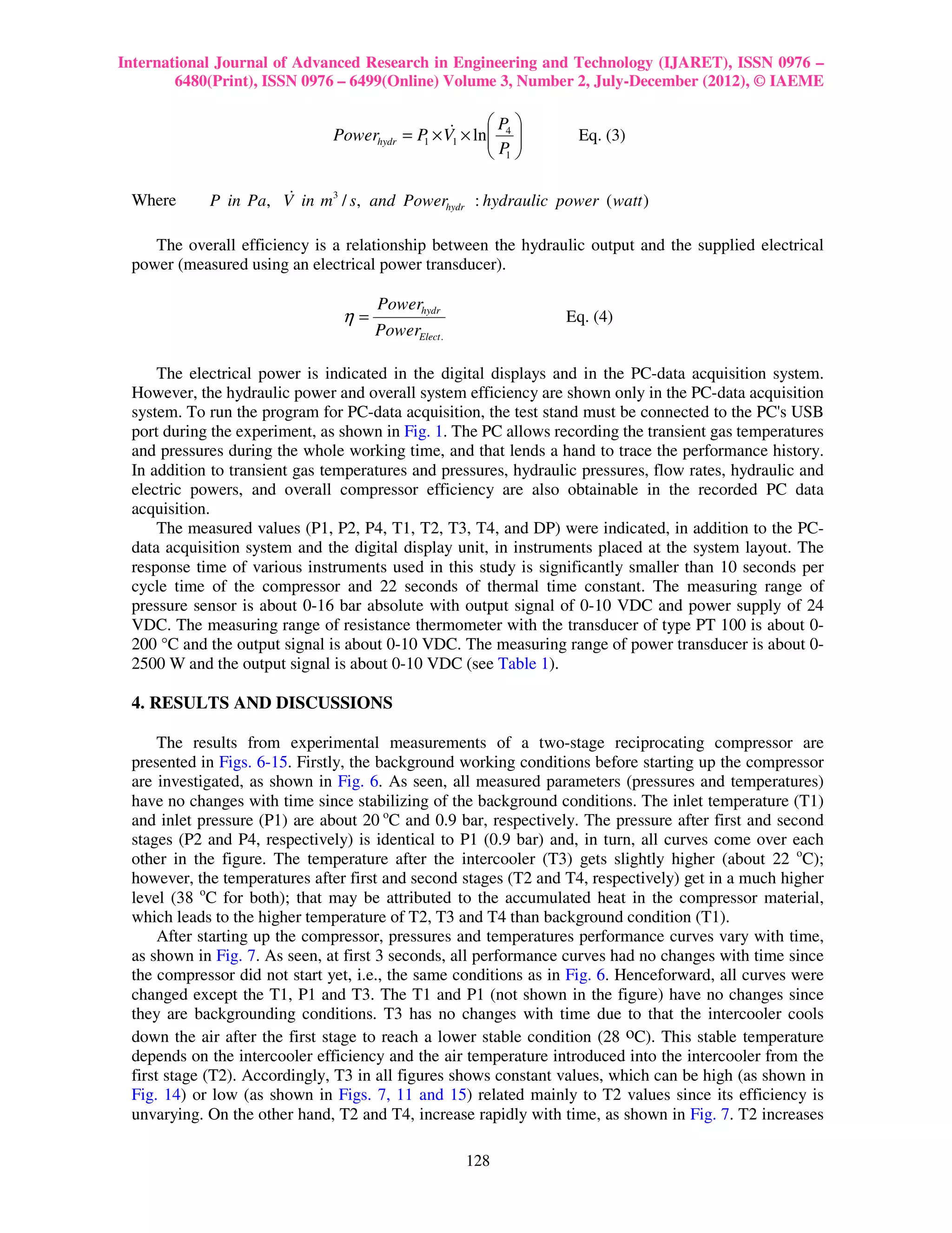 International Journal of Advanced Research in Engineering and Technology (IJARET), ISSN 0976 –
        6480(Print), ISSN 0976 – 6499(Online) Volume 3, Number 2, July-December (2012), © IAEME

                                                     P 
                              Powerhydr = P × V1 × ln 4 
                                           1
                                               &
                                                     P           Eq. (3)
                                                      1

 Where                &
            P in Pa, V in m3 / s, and Powerhydr : hydraulic power ( watt )

    The overall efficiency is a relationship between the hydraulic output and the supplied electrical
 power (measured using an electrical power transducer).

                                     Powerhydr
                                η=                               Eq. (4)
                                     PowerElect .

     The electrical power is indicated in the digital displays and in the PC-data acquisition system.
 However, the hydraulic power and overall system efficiency are shown only in the PC-data acquisition
 system. To run the program for PC-data acquisition, the test stand must be connected to the PC's USB
 port during the experiment, as shown in Fig. 1. The PC allows recording the transient gas temperatures
 and pressures during the whole working time, and that lends a hand to trace the performance history.
 In addition to transient gas temperatures and pressures, hydraulic pressures, flow rates, hydraulic and
 electric powers, and overall compressor efficiency are also obtainable in the recorded PC data
 acquisition.
     The measured values (P1, P2, P4, T1, T2, T3, T4, and DP) were indicated, in addition to the PC-
 data acquisition system and the digital display unit, in instruments placed at the system layout. The
 response time of various instruments used in this study is significantly smaller than 10 seconds per
 cycle time of the compressor and 22 seconds of thermal time constant. The measuring range of
 pressure sensor is about 0-16 bar absolute with output signal of 0-10 VDC and power supply of 24
 VDC. The measuring range of resistance thermometer with the transducer of type PT 100 is about 0-
 200 °C and the output signal is about 0-10 VDC. The measuring range of power transducer is about 0-
 2500 W and the output signal is about 0-10 VDC (see Table 1).

 4. RESULTS AND DISCUSSIONS

      The results from experimental measurements of a two-stage reciprocating compressor are
 presented in Figs. 6-15. Firstly, the background working conditions before starting up the compressor
 are investigated, as shown in Fig. 6. As seen, all measured parameters (pressures and temperatures)
 have no changes with time since stabilizing of the background conditions. The inlet temperature (T1)
 and inlet pressure (P1) are about 20 oC and 0.9 bar, respectively. The pressure after first and second
 stages (P2 and P4, respectively) is identical to P1 (0.9 bar) and, in turn, all curves come over each
 other in the figure. The temperature after the intercooler (T3) gets slightly higher (about 22 oC);
 however, the temperatures after first and second stages (T2 and T4, respectively) get in a much higher
 level (38 oC for both); that may be attributed to the accumulated heat in the compressor material,
 which leads to the higher temperature of T2, T3 and T4 than background condition (T1).
      After starting up the compressor, pressures and temperatures performance curves vary with time,
 as shown in Fig. 7. As seen, at first 3 seconds, all performance curves had no changes with time since
 the compressor did not start yet, i.e., the same conditions as in Fig. 6. Henceforward, all curves were
 changed except the T1, P1 and T3. The T1 and P1 (not shown in the figure) have no changes since
 they are backgrounding conditions. T3 has no changes with time due to that the intercooler cools
 down the air after the first stage to reach a lower stable condition (28 oC). This stable temperature
 depends on the intercooler efficiency and the air temperature introduced into the intercooler from the
 first stage (T2). Accordingly, T3 in all figures shows constant values, which can be high (as shown in
 Fig. 14) or low (as shown in Figs. 7, 11 and 15) related mainly to T2 values since its efficiency is
 unvarying. On the other hand, T2 and T4, increase rapidly with time, as shown in Fig. 7. T2 increases

                                                    128
 