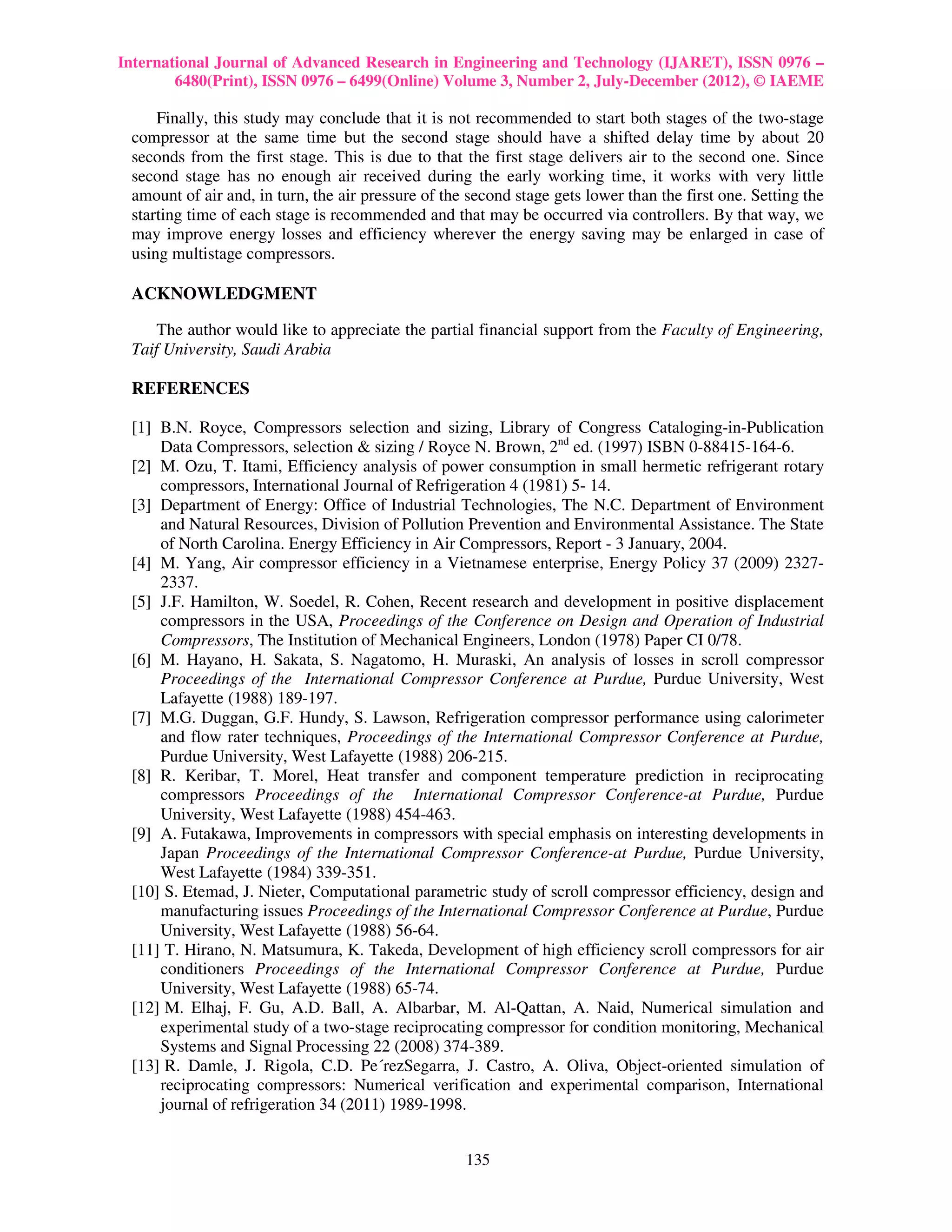International Journal of Advanced Research in Engineering and Technology (IJARET), ISSN 0976 –
        6480(Print), ISSN 0976 – 6499(Online) Volume 3, Number 2, July-December (2012), © IAEME

     Finally, this study may conclude that it is not recommended to start both stages of the two-stage
 compressor at the same time but the second stage should have a shifted delay time by about 20
 seconds from the first stage. This is due to that the first stage delivers air to the second one. Since
 second stage has no enough air received during the early working time, it works with very little
 amount of air and, in turn, the air pressure of the second stage gets lower than the first one. Setting the
 starting time of each stage is recommended and that may be occurred via controllers. By that way, we
 may improve energy losses and efficiency wherever the energy saving may be enlarged in case of
 using multistage compressors.

 ACKNOWLEDGMENT

     The author would like to appreciate the partial financial support from the Faculty of Engineering,
 Taif University, Saudi Arabia

 REFERENCES

 [1] B.N. Royce, Compressors selection and sizing, Library of Congress Cataloging-in-Publication
     Data Compressors, selection & sizing / Royce N. Brown, 2nd ed. (1997) ISBN 0-88415-164-6.
 [2] M. Ozu, T. Itami, Efficiency analysis of power consumption in small hermetic refrigerant rotary
     compressors, International Journal of Refrigeration 4 (1981) 5- 14.
 [3] Department of Energy: Office of Industrial Technologies, The N.C. Department of Environment
     and Natural Resources, Division of Pollution Prevention and Environmental Assistance. The State
     of North Carolina. Energy Efficiency in Air Compressors, Report - 3 January, 2004.
 [4] M. Yang, Air compressor efficiency in a Vietnamese enterprise, Energy Policy 37 (2009) 2327-
     2337.
 [5] J.F. Hamilton, W. Soedel, R. Cohen, Recent research and development in positive displacement
     compressors in the USA, Proceedings of the Conference on Design and Operation of Industrial
     Compressors, The Institution of Mechanical Engineers, London (1978) Paper CI 0/78.
 [6] M. Hayano, H. Sakata, S. Nagatomo, H. Muraski, An analysis of losses in scroll compressor
     Proceedings of the International Compressor Conference at Purdue, Purdue University, West
     Lafayette (1988) 189-197.
 [7] M.G. Duggan, G.F. Hundy, S. Lawson, Refrigeration compressor performance using calorimeter
     and flow rater techniques, Proceedings of the International Compressor Conference at Purdue,
     Purdue University, West Lafayette (1988) 206-215.
 [8] R. Keribar, T. Morel, Heat transfer and component temperature prediction in reciprocating
     compressors Proceedings of the International Compressor Conference-at Purdue, Purdue
     University, West Lafayette (1988) 454-463.
 [9] A. Futakawa, Improvements in compressors with special emphasis on interesting developments in
     Japan Proceedings of the International Compressor Conference-at Purdue, Purdue University,
     West Lafayette (1984) 339-351.
 [10] S. Etemad, J. Nieter, Computational parametric study of scroll compressor efficiency, design and
     manufacturing issues Proceedings of the International Compressor Conference at Purdue, Purdue
     University, West Lafayette (1988) 56-64.
 [11] T. Hirano, N. Matsumura, K. Takeda, Development of high efficiency scroll compressors for air
     conditioners Proceedings of the International Compressor Conference at Purdue, Purdue
     University, West Lafayette (1988) 65-74.
 [12] M. Elhaj, F. Gu, A.D. Ball, A. Albarbar, M. Al-Qattan, A. Naid, Numerical simulation and
     experimental study of a two-stage reciprocating compressor for condition monitoring, Mechanical
     Systems and Signal Processing 22 (2008) 374-389.
 [13] R. Damle, J. Rigola, C.D. Pe´rezSegarra, J. Castro, A. Oliva, Object-oriented simulation of
     reciprocating compressors: Numerical verification and experimental comparison, International
     journal of refrigeration 34 (2011) 1989-1998.


                                                    135
 