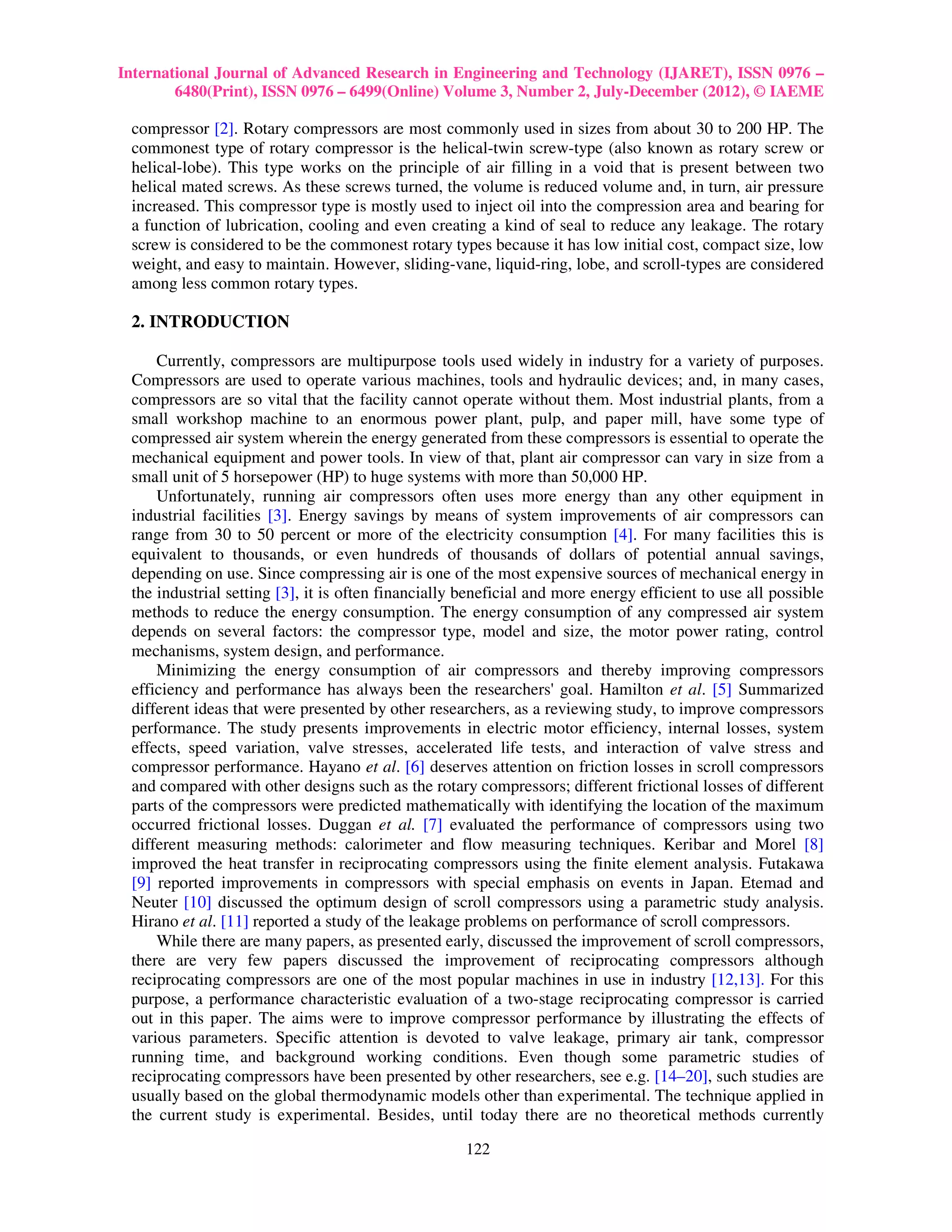 International Journal of Advanced Research in Engineering and Technology (IJARET), ISSN 0976 –
        6480(Print), ISSN 0976 – 6499(Online) Volume 3, Number 2, July-December (2012), © IAEME

 compressor [2]. Rotary compressors are most commonly used in sizes from about 30 to 200 HP. The
 commonest type of rotary compressor is the helical-twin screw-type (also known as rotary screw or
 helical-lobe). This type works on the principle of air filling in a void that is present between two
 helical mated screws. As these screws turned, the volume is reduced volume and, in turn, air pressure
 increased. This compressor type is mostly used to inject oil into the compression area and bearing for
 a function of lubrication, cooling and even creating a kind of seal to reduce any leakage. The rotary
 screw is considered to be the commonest rotary types because it has low initial cost, compact size, low
 weight, and easy to maintain. However, sliding-vane, liquid-ring, lobe, and scroll-types are considered
 among less common rotary types.

 2. INTRODUCTION

     Currently, compressors are multipurpose tools used widely in industry for a variety of purposes.
 Compressors are used to operate various machines, tools and hydraulic devices; and, in many cases,
 compressors are so vital that the facility cannot operate without them. Most industrial plants, from a
 small workshop machine to an enormous power plant, pulp, and paper mill, have some type of
 compressed air system wherein the energy generated from these compressors is essential to operate the
 mechanical equipment and power tools. In view of that, plant air compressor can vary in size from a
 small unit of 5 horsepower (HP) to huge systems with more than 50,000 HP.
     Unfortunately, running air compressors often uses more energy than any other equipment in
 industrial facilities [3]. Energy savings by means of system improvements of air compressors can
 range from 30 to 50 percent or more of the electricity consumption [4]. For many facilities this is
 equivalent to thousands, or even hundreds of thousands of dollars of potential annual savings,
 depending on use. Since compressing air is one of the most expensive sources of mechanical energy in
 the industrial setting [3], it is often financially beneficial and more energy efficient to use all possible
 methods to reduce the energy consumption. The energy consumption of any compressed air system
 depends on several factors: the compressor type, model and size, the motor power rating, control
 mechanisms, system design, and performance.
     Minimizing the energy consumption of air compressors and thereby improving compressors
 efficiency and performance has always been the researchers' goal. Hamilton et al. [5] Summarized
 different ideas that were presented by other researchers, as a reviewing study, to improve compressors
 performance. The study presents improvements in electric motor efficiency, internal losses, system
 effects, speed variation, valve stresses, accelerated life tests, and interaction of valve stress and
 compressor performance. Hayano et al. [6] deserves attention on friction losses in scroll compressors
 and compared with other designs such as the rotary compressors; different frictional losses of different
 parts of the compressors were predicted mathematically with identifying the location of the maximum
 occurred frictional losses. Duggan et al. [7] evaluated the performance of compressors using two
 different measuring methods: calorimeter and flow measuring techniques. Keribar and Morel [8]
 improved the heat transfer in reciprocating compressors using the finite element analysis. Futakawa
 [9] reported improvements in compressors with special emphasis on events in Japan. Etemad and
 Neuter [10] discussed the optimum design of scroll compressors using a parametric study analysis.
 Hirano et al. [11] reported a study of the leakage problems on performance of scroll compressors.
     While there are many papers, as presented early, discussed the improvement of scroll compressors,
 there are very few papers discussed the improvement of reciprocating compressors although
 reciprocating compressors are one of the most popular machines in use in industry [12,13]. For this
 purpose, a performance characteristic evaluation of a two-stage reciprocating compressor is carried
 out in this paper. The aims were to improve compressor performance by illustrating the effects of
 various parameters. Specific attention is devoted to valve leakage, primary air tank, compressor
 running time, and background working conditions. Even though some parametric studies of
 reciprocating compressors have been presented by other researchers, see e.g. [14–20], such studies are
 usually based on the global thermodynamic models other than experimental. The technique applied in
 the current study is experimental. Besides, until today there are no theoretical methods currently

                                                     122
 