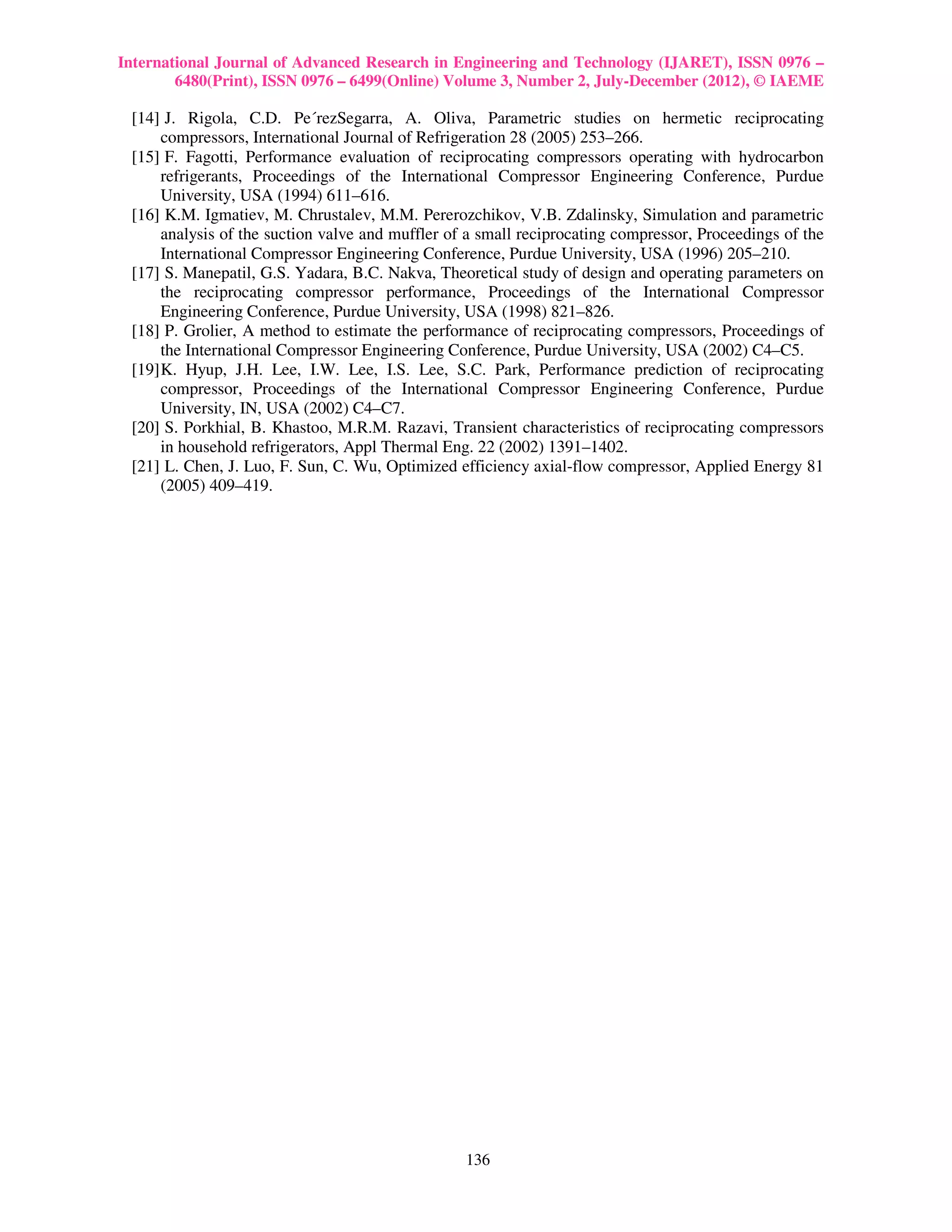 International Journal of Advanced Research in Engineering and Technology (IJARET), ISSN 0976 –
        6480(Print), ISSN 0976 – 6499(Online) Volume 3, Number 2, July-December (2012), © IAEME

 [14] J. Rigola, C.D. Pe´rezSegarra, A. Oliva, Parametric studies on hermetic reciprocating
      compressors, International Journal of Refrigeration 28 (2005) 253–266.
 [15] F. Fagotti, Performance evaluation of reciprocating compressors operating with hydrocarbon
      refrigerants, Proceedings of the International Compressor Engineering Conference, Purdue
      University, USA (1994) 611–616.
 [16] K.M. Igmatiev, M. Chrustalev, M.M. Pererozchikov, V.B. Zdalinsky, Simulation and parametric
      analysis of the suction valve and muffler of a small reciprocating compressor, Proceedings of the
      International Compressor Engineering Conference, Purdue University, USA (1996) 205–210.
 [17] S. Manepatil, G.S. Yadara, B.C. Nakva, Theoretical study of design and operating parameters on
      the reciprocating compressor performance, Proceedings of the International Compressor
      Engineering Conference, Purdue University, USA (1998) 821–826.
 [18] P. Grolier, A method to estimate the performance of reciprocating compressors, Proceedings of
      the International Compressor Engineering Conference, Purdue University, USA (2002) C4–C5.
 [19] K. Hyup, J.H. Lee, I.W. Lee, I.S. Lee, S.C. Park, Performance prediction of reciprocating
      compressor, Proceedings of the International Compressor Engineering Conference, Purdue
      University, IN, USA (2002) C4–C7.
 [20] S. Porkhial, B. Khastoo, M.R.M. Razavi, Transient characteristics of reciprocating compressors
      in household refrigerators, Appl Thermal Eng. 22 (2002) 1391–1402.
 [21] L. Chen, J. Luo, F. Sun, C. Wu, Optimized efficiency axial-flow compressor, Applied Energy 81
      (2005) 409–419.




                                                  136
 