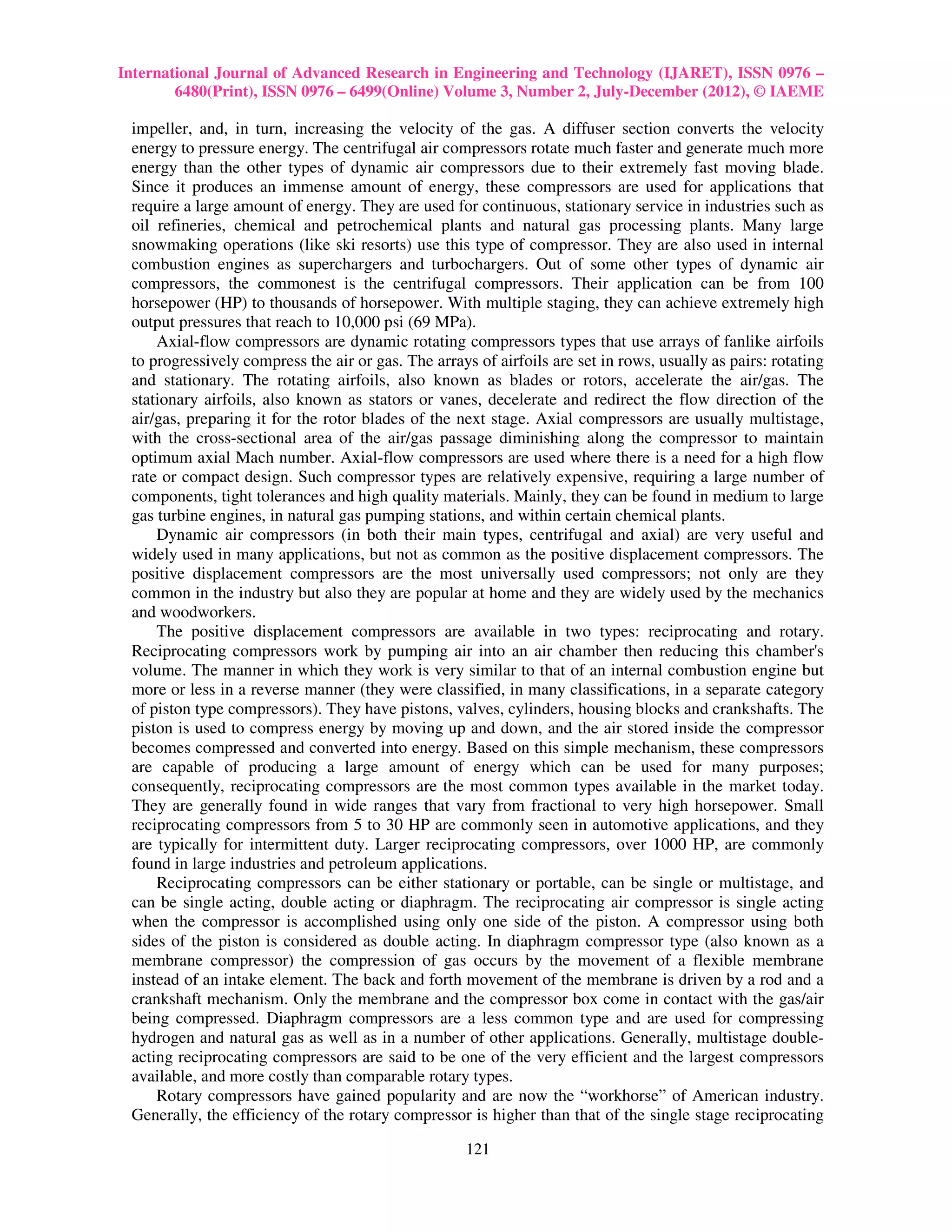 International Journal of Advanced Research in Engineering and Technology (IJARET), ISSN 0976 –
        6480(Print), ISSN 0976 – 6499(Online) Volume 3, Number 2, July-December (2012), © IAEME

 impeller, and, in turn, increasing the velocity of the gas. A diffuser section converts the velocity
 energy to pressure energy. The centrifugal air compressors rotate much faster and generate much more
 energy than the other types of dynamic air compressors due to their extremely fast moving blade.
 Since it produces an immense amount of energy, these compressors are used for applications that
 require a large amount of energy. They are used for continuous, stationary service in industries such as
 oil refineries, chemical and petrochemical plants and natural gas processing plants. Many large
 snowmaking operations (like ski resorts) use this type of compressor. They are also used in internal
 combustion engines as superchargers and turbochargers. Out of some other types of dynamic air
 compressors, the commonest is the centrifugal compressors. Their application can be from 100
 horsepower (HP) to thousands of horsepower. With multiple staging, they can achieve extremely high
 output pressures that reach to 10,000 psi (69 MPa).
     Axial-flow compressors are dynamic rotating compressors types that use arrays of fanlike airfoils
 to progressively compress the air or gas. The arrays of airfoils are set in rows, usually as pairs: rotating
 and stationary. The rotating airfoils, also known as blades or rotors, accelerate the air/gas. The
 stationary airfoils, also known as stators or vanes, decelerate and redirect the flow direction of the
 air/gas, preparing it for the rotor blades of the next stage. Axial compressors are usually multistage,
 with the cross-sectional area of the air/gas passage diminishing along the compressor to maintain
 optimum axial Mach number. Axial-flow compressors are used where there is a need for a high flow
 rate or compact design. Such compressor types are relatively expensive, requiring a large number of
 components, tight tolerances and high quality materials. Mainly, they can be found in medium to large
 gas turbine engines, in natural gas pumping stations, and within certain chemical plants.
     Dynamic air compressors (in both their main types, centrifugal and axial) are very useful and
 widely used in many applications, but not as common as the positive displacement compressors. The
 positive displacement compressors are the most universally used compressors; not only are they
 common in the industry but also they are popular at home and they are widely used by the mechanics
 and woodworkers.
     The positive displacement compressors are available in two types: reciprocating and rotary.
 Reciprocating compressors work by pumping air into an air chamber then reducing this chamber's
 volume. The manner in which they work is very similar to that of an internal combustion engine but
 more or less in a reverse manner (they were classified, in many classifications, in a separate category
 of piston type compressors). They have pistons, valves, cylinders, housing blocks and crankshafts. The
 piston is used to compress energy by moving up and down, and the air stored inside the compressor
 becomes compressed and converted into energy. Based on this simple mechanism, these compressors
 are capable of producing a large amount of energy which can be used for many purposes;
 consequently, reciprocating compressors are the most common types available in the market today.
 They are generally found in wide ranges that vary from fractional to very high horsepower. Small
 reciprocating compressors from 5 to 30 HP are commonly seen in automotive applications, and they
 are typically for intermittent duty. Larger reciprocating compressors, over 1000 HP, are commonly
 found in large industries and petroleum applications.
     Reciprocating compressors can be either stationary or portable, can be single or multistage, and
 can be single acting, double acting or diaphragm. The reciprocating air compressor is single acting
 when the compressor is accomplished using only one side of the piston. A compressor using both
 sides of the piston is considered as double acting. In diaphragm compressor type (also known as a
 membrane compressor) the compression of gas occurs by the movement of a flexible membrane
 instead of an intake element. The back and forth movement of the membrane is driven by a rod and a
 crankshaft mechanism. Only the membrane and the compressor box come in contact with the gas/air
 being compressed. Diaphragm compressors are a less common type and are used for compressing
 hydrogen and natural gas as well as in a number of other applications. Generally, multistage double-
 acting reciprocating compressors are said to be one of the very efficient and the largest compressors
 available, and more costly than comparable rotary types.
     Rotary compressors have gained popularity and are now the “workhorse” of American industry.
 Generally, the efficiency of the rotary compressor is higher than that of the single stage reciprocating

                                                     121
 