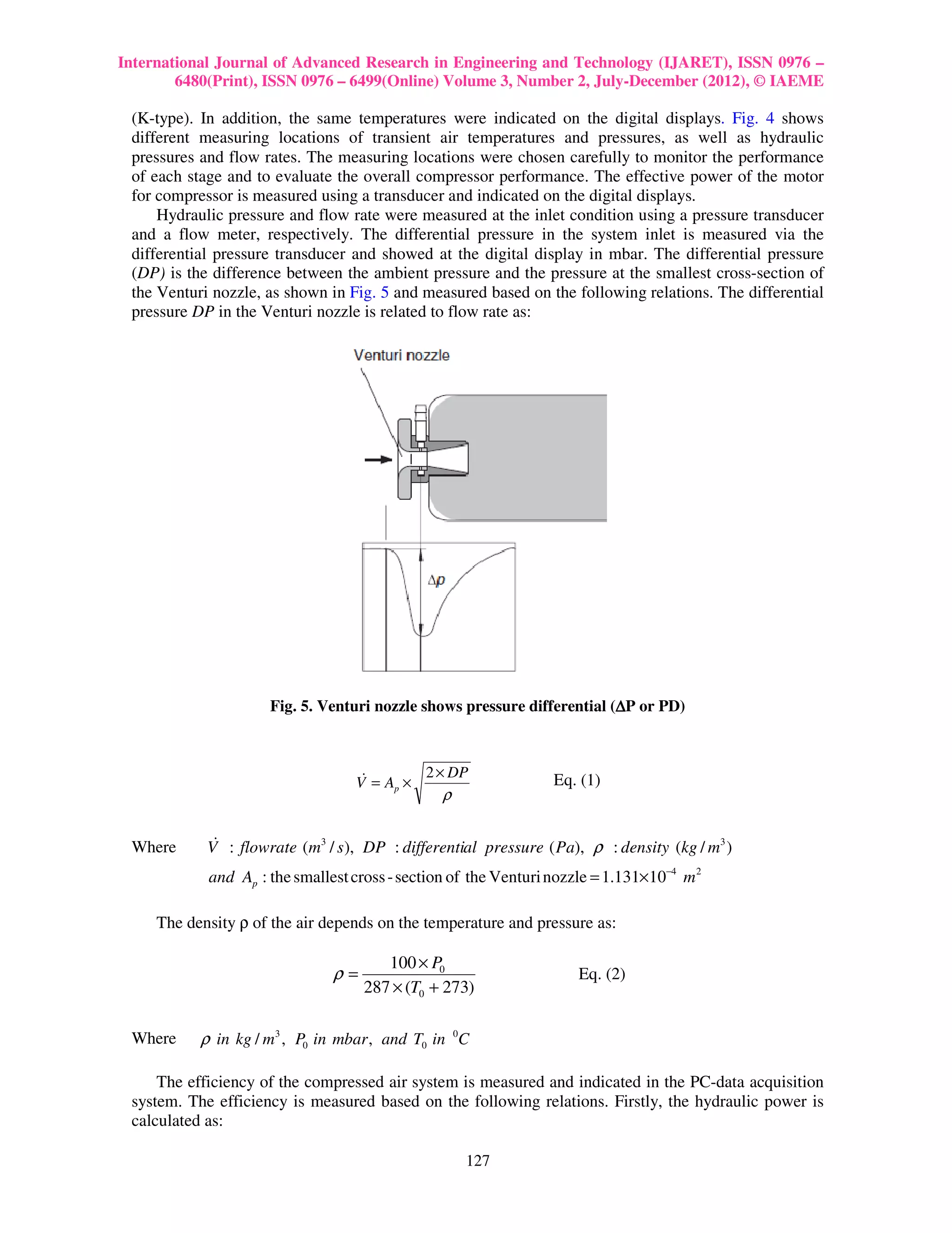 International Journal of Advanced Research in Engineering and Technology (IJARET), ISSN 0976 –
        6480(Print), ISSN 0976 – 6499(Online) Volume 3, Number 2, July-December (2012), © IAEME

 (K-type). In addition, the same temperatures were indicated on the digital displays. Fig. 4 shows
 different measuring locations of transient air temperatures and pressures, as well as hydraulic
 pressures and flow rates. The measuring locations were chosen carefully to monitor the performance
 of each stage and to evaluate the overall compressor performance. The effective power of the motor
 for compressor is measured using a transducer and indicated on the digital displays.
     Hydraulic pressure and flow rate were measured at the inlet condition using a pressure transducer
 and a flow meter, respectively. The differential pressure in the system inlet is measured via the
 differential pressure transducer and showed at the digital display in mbar. The differential pressure
 (DP) is the difference between the ambient pressure and the pressure at the smallest cross-section of
 the Venturi nozzle, as shown in Fig. 5 and measured based on the following relations. The differential
 pressure DP in the Venturi nozzle is related to flow rate as:




                     Fig. 5. Venturi nozzle shows pressure differential (∆P or PD)



                                   &       2 × DP                Eq. (1)
                                  V = Ap ×
                                                ρ


 Where       &
            V : flowrate (m3 / s ), DP : differential pressure ( Pa), ρ : density (kg / m3 )
            and Ap : the smallest cross - section of the Venturi nozzle = 1.131×10−4 m 2

     The density ρ of the air depends on the temperature and pressure as:

                                       100 × P0
                               ρ=                                    Eq. (2)
                                    287 × (T0 + 273)

 Where     ρ in kg / m3 , P0 in mbar , and T0 in 0C

     The efficiency of the compressed air system is measured and indicated in the PC-data acquisition
 system. The efficiency is measured based on the following relations. Firstly, the hydraulic power is
 calculated as:

                                                    127
 
