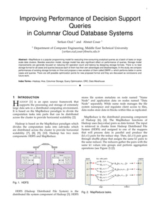 1
Improving Performance of Decision Support
Queries
in Columnar Cloud Database Systems
Serkan Ozal 1
and Ahmet Cosar 1
1
Department of Computer Engineering, Middle East Technical University
{serkan.ozal,cosar}@metu.edu.tr
Abstract—MapReduce is a popular programming model for executing time-consuming analytical queries as a batch of tasks on large
scale data clusters. Besides execution model, storage model has also signiﬁcant effect on performance of queries. Storage model
improvements are generally focused on reducing I/O operation count and latency by designing storage formats. There is no best
storage format for all cases and queries because each of them has their own advantages and disadvantages. In this study, we compare
performances of existing storage formats on Hive and propose a new variation of them called DWRF++ which performs better in some
cases and queries. There are still possible optimization points for new proposed format and they are discussed as conclusions and
future work.
Index Terms—Hadoop, Hive, Columnar Storage, Query Optimization, ORC, Data Warehouse
!
1 INTRODUCTION
HADOOP [1] is an open source framework that
supports the processing and storage of extremely
large data sets in a distributed computing environment.
It is based on the MapReduce paradigm to divide the
computation tasks into parts that can be distributed
across the cluster to provide horizontal scalability [2].
Hadoop is based on the MapReduce paradigm which
divides the computation tasks into sub-tasks which
are distributed across the cluster to provide horizontal
scalability. [7], [8], [9], [10]. Hadoop has two main
components: HDFS and MapReduce.
Fig. 1. HDFS
HDFS (Hadoop Distributed File System) is the
distributed ﬁle system component of Hadoop [3]. HDFS
stores ﬁle system metadata on node named ”Name
Node” and application data on nodes named ”Data
Node” separately. While name node manages the ﬁle
system namespace and regulates client access to ﬁles,
data nodes store data in blocks within ﬁles as replicated.
MapReduce is the distributed processing component
of Hadoop [6], [4]. The MapReduce functions of
Hadoop uses (key,value) pairs as data format. The input
is retrieved in chunks from Hadoop Distributed File
System (HDFS) and assigned to one of the mappers
that will process data in parallel and produce the
(k1,v1) pairs for the reduce step. Then, (k1,v1) pair goes
through shufﬂe phase that assigns the same k1 pairs to
the same reducer. The reducers gather the pairs with the
same k1 values into groups and perform aggregation
operations (see Figure 2) [2].
Fig. 2. MapReduce tasks.
 