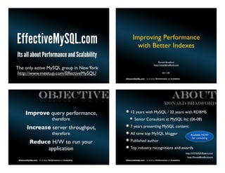 Improving Performance
                                                                           with Better Indexes

                                                                                                      Ronald Bradford
                                                                                                 http://ronaldbradford.com
The only active MySQL group in New York
 http://www.meetup.com/EffectiveMySQL/                                                                     2011.05

 EffectiveMySQL.com - Its all about Performance and Scalability   EffectiveMySQL.com - Its all about Performance and Scalability




                       OBJECTIVE                                                                                      ABOUT
                                                                                                             Ronald BRADFORD

        Improve query performance,                                     12 years with MySQL / 22 years with RDBMS
                                       therefore                           Senior Consultant at MySQL Inc (06-08)

          Increase server throughput,                                  7 years presenting MySQL content
                                       therefore                       All time top MySQL blogger                                      Available NOW
                                                                                                                                        for consulting
             Reduce H/W to run your                                    Published author
                  application                                          Top industry recognitions and awards
                                                                                                                                   http://NYMySQLExpert.com
                                                                                                                                    http://RonaldBradford.com
 EffectiveMySQL.com - Its all about Performance and Scalability   EffectiveMySQL.com - Its all about Performance and Scalability
 